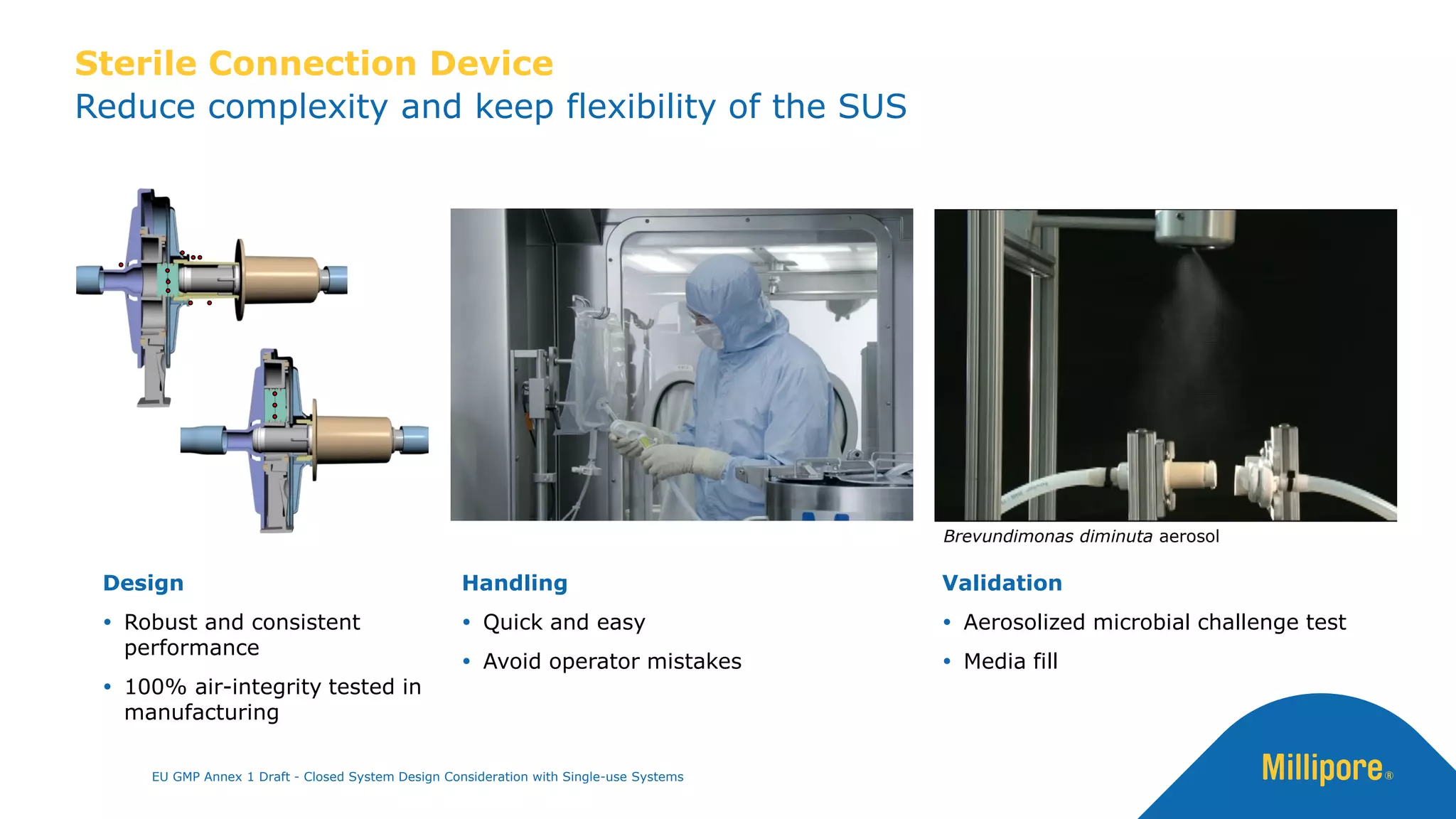 Reduce complexity and keep flexibility of the SUS
Sterile Connection Device
Handling
 Quick and easy
 Avoid operator mistakes
Design
 Robust and consistent
performance
 100% air-integrity tested in
manufacturing
Validation
 Aerosolized microbial challenge test
 Media fill
Brevundimonas diminuta aerosol
EU GMP Annex 1 Draft - Closed System Design Consideration with Single-use Systems
 