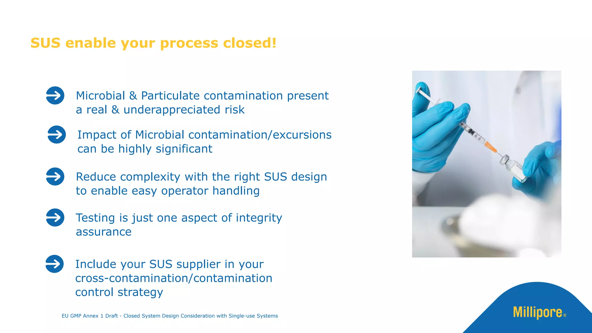 SUS enable your process closed!
Microbial & Particulate contamination present
a real & underappreciated risk
Testing is just one aspect of integrity
assurance
Include your SUS supplier in your
cross-contamination/contamination
control strategy
EU GMP Annex 1 Draft - Closed System Design Consideration with Single-use Systems
Reduce complexity with the right SUS design
to enable easy operator handling
Impact of Microbial contamination/excursions
can be highly significant
 