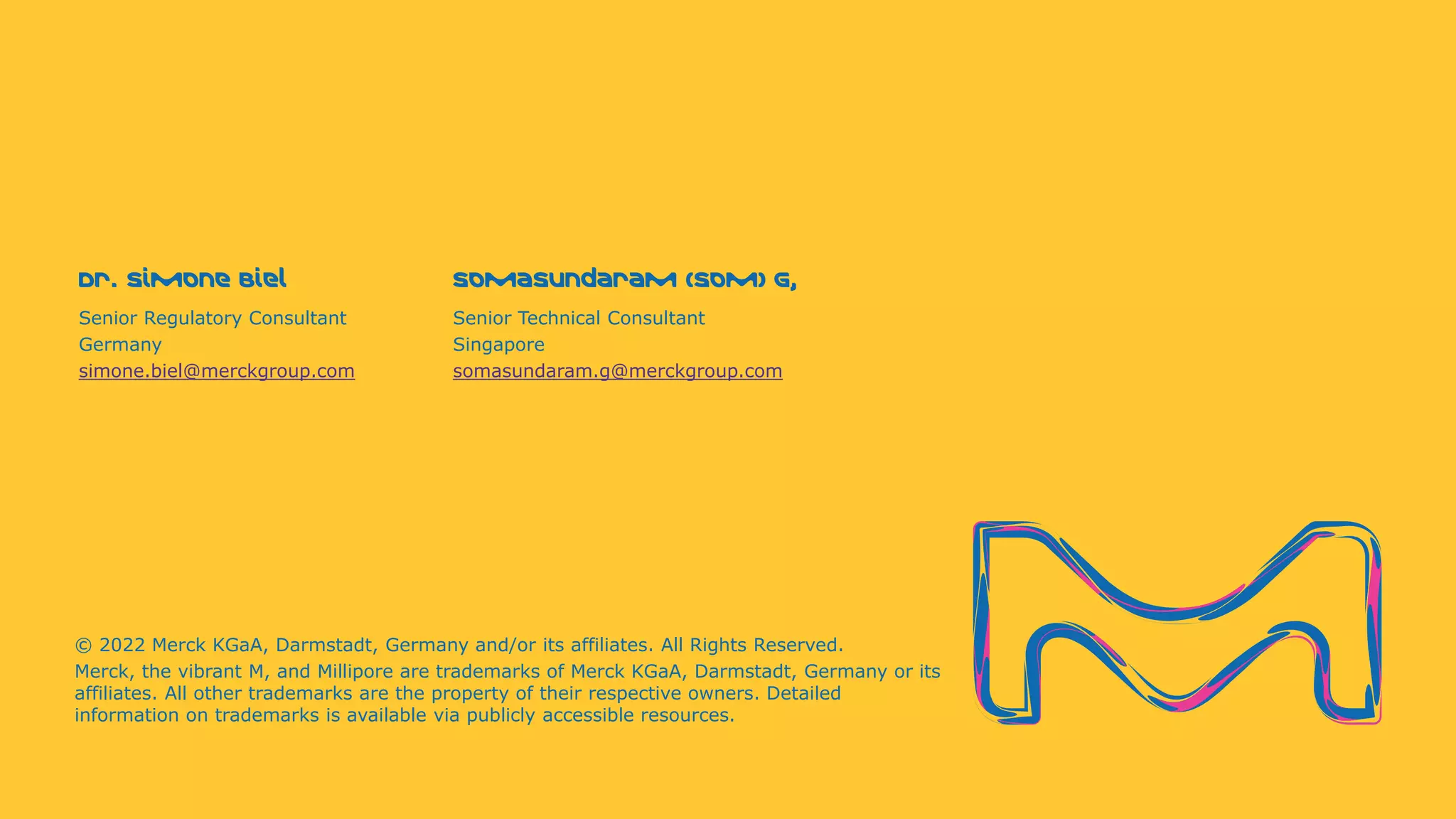 Dr. Simone Biel
© 2022 Merck KGaA, Darmstadt, Germany and/or its affiliates. All Rights Reserved.
Merck, the vibrant M, and Millipore are trademarks of Merck KGaA, Darmstadt, Germany or its
affiliates. All other trademarks are the property of their respective owners. Detailed
information on trademarks is available via publicly accessible resources.
Senior Regulatory Consultant
Germany
simone.biel@merckgroup.com
Somasundaram (Som) G,
Senior Technical Consultant
Singapore
somasundaram.g@merckgroup.com
 