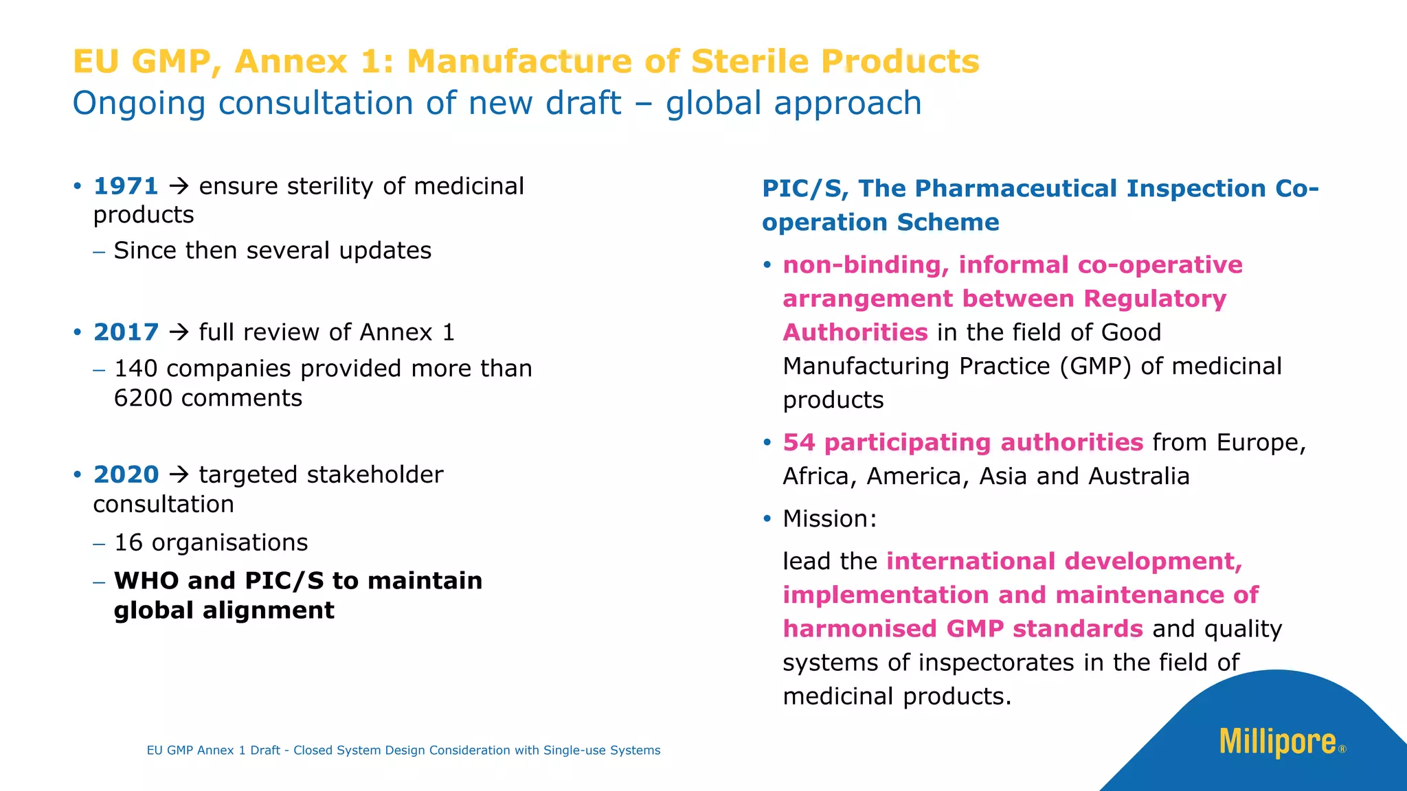 Ongoing consultation of new draft – global approach
EU GMP, Annex 1: Manufacture of Sterile Products
 1971 → ensure sterility of medicinal
products
− Since then several updates
 2017 → full review of Annex 1
− 140 companies provided more than
6200 comments
 2020 → targeted stakeholder
consultation
− 16 organisations
− WHO and PIC/S to maintain
global alignment
PIC/S, The Pharmaceutical Inspection Co-
operation Scheme
 non-binding, informal co-operative
arrangement between Regulatory
Authorities in the field of Good
Manufacturing Practice (GMP) of medicinal
products
 54 participating authorities from Europe,
Africa, America, Asia and Australia
 Mission:
lead the international development,
implementation and maintenance of
harmonised GMP standards and quality
systems of inspectorates in the field of
medicinal products.
EU GMP Annex 1 Draft - Closed System Design Consideration with Single-use Systems
 
