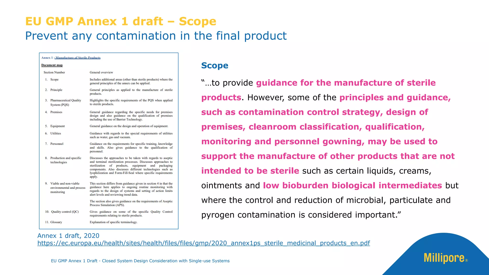 Prevent any contamination in the final product
EU GMP Annex 1 draft – Scope
Scope
“…to provide guidance for the manufacture of sterile
products. However, some of the principles and guidance,
such as contamination control strategy, design of
premises, cleanroom classification, qualification,
monitoring and personnel gowning, may be used to
support the manufacture of other products that are not
intended to be sterile such as certain liquids, creams,
ointments and low bioburden biological intermediates but
where the control and reduction of microbial, particulate and
pyrogen contamination is considered important.”
Annex 1 draft, 2020
https://ec.europa.eu/health/sites/health/files/files/gmp/2020_annex1ps_sterile_medicinal_products_en.pdf
EU GMP Annex 1 Draft - Closed System Design Consideration with Single-use Systems
 