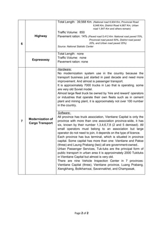 Total Length: 39,568 Km. (National road 6,904 Km, Provincial Road
                                                       6,948 Km, District Road 4,867 Km, Urban
                                                       road 1,847 Km and others remain)
                       Traffic Volume: 850
       Highway         Pavement ration: 14% (Paved road 5,412 Km: National road paved 70%,
                                                    Provincial road paved 50%, District road paved
6                                                   20%, and Urban road paved 35%)
                       Source: National Statistic Center

                       Total Length: none
                       Traffic Volume: none
      Expressway
                       Pavement ration: none

                       Hardware:
                       No modernization system use in the country because the
                       transport business just started in past decade and need more
                       improvement. And almost is passenger transport.
                       It is approximately 7000 trucks in Lao that is operating. some
                       are very old Soviet model.
                       Almost large fleet truck be owned by ‘hire and reward’ operators
                       or industries that operate their own fleets such as in cement
                       plant and mining plant, it is approximately not over 100 number
                       in the country.

                       Software:
                       All province has truck association, Vientiane Capital is only the
    Modernization of
7                      province with more than one association province-wide, it has
    Cargo Transport
                       six, known by their number 1,3,4,6,7,8 (2 and 5 demised). All
                       small operators must belong to an association but large
                       operator do not need to join, it depends on the type of licence.
                       Each province has bus terminal, which is situated in province
                       capital. Some capital has more than one: Vientiane and Pakse
                       (three) and Laung Prabang (two) all are government-owned..
                       Urban Passenger Services, Tuk-tuks are the principal form of
                       public transport in urban area it is approximately 2000 Tukituks
                       in Vientiane Capital but almost is very old.
                       There are nine Vehicle Inspection Center in 7 provinces:
                       Vientiane Capital (three), Vientiane province, Luang Prabang,
                       Xiengkhang, Bolikhamxai, Savannakhet, and Champasak.




                                      Page 2 of 2
 