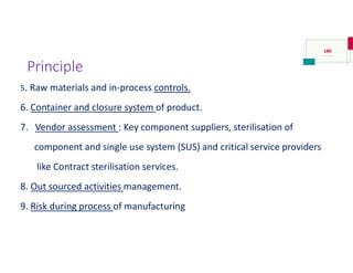 Principle
5. Raw materials and in-process controls.
6. Container and closure system of product.
7. Vendor assessment : Key component suppliers, sterilisation of
component and single use system (SUS) and critical service providers
like Contract sterilisation services.
8. Out sourced activities management.
9. Risk during process of manufacturing
 
