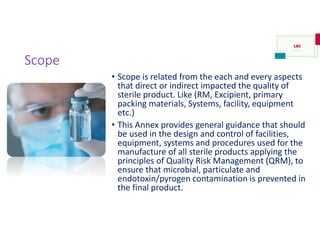 Scope
• Scope is related from the each and every aspects
that direct or indirect impacted the quality of
sterile product. Like (RM, Excipient, primary
packing materials, Systems, facility, equipment
etc.)
• This Annex provides general guidance that should
be used in the design and control of facilities,
equipment, systems and procedures used for the
manufacture of all sterile products applying the
principles of Quality Risk Management (QRM), to
ensure that microbial, particulate and
endotoxin/pyrogen contamination is prevented in
the final product.
 