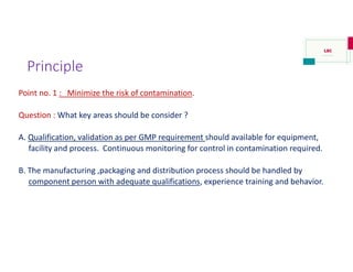 Principle
Point no. 1 : Minimize the risk of contamination.
Question : What key areas should be consider ?
A. Qualification, validation as per GMP requirement should available for equipment,
facility and process. Continuous monitoring for control in contamination required.
B. The manufacturing ,packaging and distribution process should be handled by
component person with adequate qualifications, experience training and behavior.
 