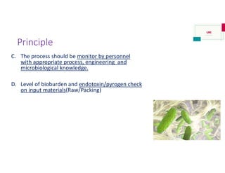 Principle
C. The process should be monitor by personnel
with appropriate process, engineering and
microbiological knowledge.
D. Level of bioburden and endotoxin/pyrogen check
on input materials(Raw/Packing)
 