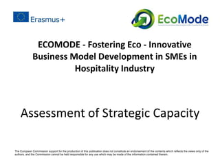 Assessment of Strategic Capacity
ECOMODE - Fostering Eco - Innovative
Business Model Development in SMEs in
Hospitality Industry
The European Commission support for the production of this publication does not constitute an endorsement of the contents which reﬂects the views only of the
authors, and the Commission cannot be held responsible for any use which may be made of the information contained therein.
 