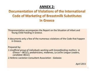 ANNEX 2:Documentation of Violations of the International Code of Marketing of Breastmilk Substitutes in Greece Thispresentation accompanies the Report on the Situation of Infant and Young Child Feeding in Greece.  It documents only a few of the numerous violations of the Code that happen in Greece.  Prepared by:  1.Unofficial group of individuals working with breastfeeding mothers  in Greece – IBCLCs, pediatricians, midwives, La Leche League Leaders, candidate IBCLCs 2.Hellenic Lactation Consultant Association - Galaxias April 2011 1 
