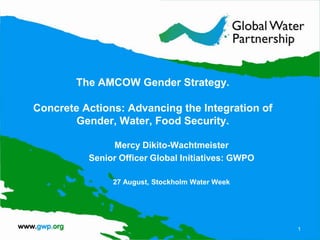 The AMCOW Gender Strategy.

Concrete Actions: Advancing the Integration of
        Gender, Water, Food Security.

               Mercy Dikito-Wachtmeister
          Senior Officer Global Initiatives: GWPO

               27 August, Stockholm Water Week




                                                    1
 