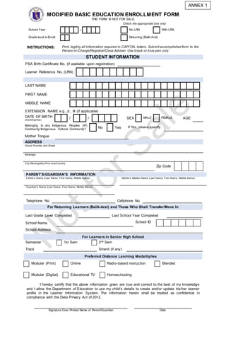 MODIFIED BASIC EDUCATION ENROLLMENT FORM
THIS FORM IS NOT FOR SALE.
Check the appropriate box only:
School Year: - No LRN With LRN
Grade level to Enroll: Returning (Balik-Aral)
INSTRUCTIONS: Print legibly all information required in CAPITAL letters. Submit accomplished form to the
Person-in-Charge/Registrar/Class Adviser. Use black or blue pen only.
STUDENT INFORMATION
PSA Birth Certificate No. (if available upon registration)
Learner Reference No. (LRN)
LAST NAME
FIRST NAME
MIDDLE NAME
EXTENSION NAME e.g. Jr., III (if applicable)
DATE OF BIRTH
(Month/Day/Year)
/ / SEX MALE FEMALE AGE
Belonging to any Indigenous Peoples (IP)
Community/Indigenous Cultural Community? No Yes If Yes, please specify:
Mother Tongue
ADDRESS
House Number and Street
Barangay
City /Municipality /Prov ince/Country
Zip Code
Telephone No. Cellphone No.
For Returning Learners (Balik-Aral) and Those Who Shall Transfer/Move In
Last Grade Level Completed Last School Year Completed
School Name School ID
School Address
For Learners in Senior High School
Semester 1st Sem 2nd Sem
Track Strand (if any)
I hereby certify that the above information given are true and correct to the best of my knowledge
and I allow the Department of Education to use my child’s details to create and/or update his/her learner
profile in the Learner Information System. The information herein shall be treated as confidential in
compliance with the Data Privacy Act of 2012.
PARENT’S/GUARDIAN’S INFORMATION
Father’s Name (Last Name, First Name, Middle Name) Mother’s Maiden Name (Last Name, First Name, Middle Name)
Guardian’s Name (Last Name, First Name, Middle Name)
Preferred Distance Learning Modality/ies
Modular (Print) Online Radio-based instruction Blended
Modular (Digital) Educational TV Homeschooling
Signature Over Printed Name of Parent/Guardian Date
ANNEX 1
 