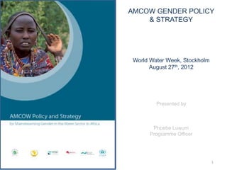 AMCOW GENDER POLICY
    & STRATEGY




 World Water Week, Stockholm
       August 27th, 2012




         Presented by



        Phoebe Luwum
       Programme Officer




                               1
 