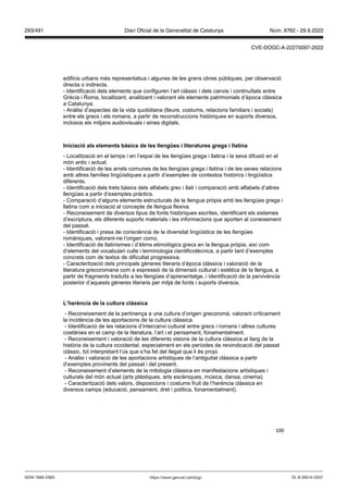 100
edificis urbans més representatius i algunes de les grans obres públiques, per observació
directa o indirecta.
- Identificació dels elements que configuren l’art clàssic i dels canvis i continuïtats entre
Grècia i Roma, localitzant, analitzant i valorant els elements patrimonials d’època clàssica
a Catalunya.
- Anàlisi d’aspectes de la vida quotidiana (lleure, costums, relacions familiars i socials)
entre els grecs i els romans, a partir de reconstruccions històriques en suports diversos,
inclosos els mitjans audiovisuals i eines digitals.
Iniciació als elements bàsics de les llengües i literatures grega i llatina
- Localització en el temps i en l’espai de les llengües grega i llatina i la seva difusió en el
món antic i actual.
- Identificació de les arrels comunes de les llengües grega i llatina i de les seves relacions
amb altres famílies lingüístiques a partir d’exemples de contextos històrics i lingüístics
diferents.
- Identificació dels trets bàsics dels alfabets grec i llatí i comparació amb alfabets d’altres
llengües a partir d’exemples pràctics.
- Comparació d’alguns elements estructurals de la llengua pròpia amb les llengües grega i
llatina com a iniciació al concepte de llengua flexiva.
- Reconeixement de diversos tipus de fonts històriques escrites, identificant els sistemes
d’escriptura, els diferents suports materials i les informacions que aporten al coneixement
del passat.
- Identificació i presa de consciència de la diversitat lingüística de les llengües
romàniques, valorant-ne l’origen comú.
- Identificació de llatinismes i d’ètims etimològics grecs en la llengua pròpia, així com
d’elements del vocabulari culte i terminologia cientificotècnica, a partir tant d’exemples
concrets com de textos de dificultat progressiva.
- Caracterització dels principals gèneres literaris d’època clàssica i valoració de la
literatura grecoromana com a expressió de la dimensió cultural i estètica de la llengua, a
partir de fragments traduïts a les llengües d’aprenentatge, i identificació de la pervivència
posterior d’aquests gèneres literaris per mitjà de fonts i suports diversos.
L’herència de la cultura clàssica
- Reconeixement de la pertinença a una cultura d’origen grecoromà, valorant críticament
la incidència de les aportacions de la cultura clàssica.
- Identificació de les relacions d’intercanvi cultural entre grecs i romans i altres cultures
coetànies en el camp de la literatura, l’art i el pensament, fonamentalment.
- Reconeixement i valoració de les diferents visions de la cultura clàssica al llarg de la
història de la cultura occidental, especialment en els períodes de reivindicació del passat
clàssic, tot interpretant l’ús que s’ha fet del llegat que li és propi.
- Anàlisi i valoració de les aportacions artístiques de l’antiguitat clàssica a partir
d’exemples provinents del passat i del present.
- Reconeixement d’elements de la mitologia clàssica en manifestacions artístiques i
culturals del món actual (arts plàstiques, arts escèniques, música, dansa, cinema).
- Caracterització dels valors, disposicions i costums fruit de l’herència clàssica en
diversos camps (educació, pensament, dret i política, fonamentalment).
DL B 38014-2007
ISSN 1988-298X https://www.gencat.cat/dogc
Núm. 8762 - 29.9.2022
293/491 Diari Oficial de la Generalitat de Catalunya
CVE-DOGC-A-22270097-2022
 