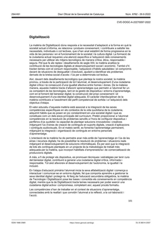 101
Digitalit ació
La matèria de Digitalització dona resposta a la necessitat d’adaptació a la forma en què la
societat actual s’informa, es relaciona i produeix coneixement, i contribueix a satisfer les
necessitats, individuals o col·lectives, que s’han anat establint de forma progressiva en la
vida de les persones i en el funcionament de la societat i la cultura digital. La formació de
la ciutadania actual requereix una atenció específica a l’adquisició dels coneixements
necessaris per utilitzar els mitjans tecnològics de manera crítica, ètica, responsable i
segura. Pel que fa als reptes i desafiaments de segle XXI, la matèria analitza la
contribució de les tecnologies digitals al desenvolupament social i econòmic. També s’hi
tracten temes com el consum responsable, l’adquisició d’hàbits saludables i el compromís
davant de situacions de desigualtat i d’exclusió, ajudant a identificar els problemes
derivats de la bretxa social d’accés i l’ús per a determinats col·lectius.
Així, davant dels desafiaments tecnològics que planteja la nostra societat, la matèria
promou, a través de la participació de tot l’alumnat, el desenvolupament d’una ciutadania
digital crítica i la consecució d’una igualtat efectiva entre homes i dones. De la mateixa
manera, aquesta matèria tracta d’afavorir aprenentatges que permetin a l’alumnat fer un
ús competent de les tecnologies, tant en la gestió de dispositius i entorns d’aprenentatge,
com en el foment del benestar digital, la construcció del propi coneixement i el
desenvolupament d’una identitat digital adequada. El caràcter interdisciplinari de la
matèria contribueix a l’assoliment del perfil competencial de sortida i a l’adquisició dels
objectius d’etapa.
El valor educatiu d’aquesta matèria està associat a la integració de les seves
competències específiques en els contextos de la vida quotidiana de la ciutadania,
adquirint hàbits que es posen en joc constantment en una societat digital i que es
constitueix com un dels eixos principals del currículum. Pretén proporcionar a l’alumnat
competències en la resolució de problemes senzills a l’hora de configurar dispositius i
perifèrics d’ús quotidià i la capacitat de plantejar solucions innovadores i creatives
mitjançant l’ús d’eines de creació de continguts en suports digitals, creació d’aplicacions
i continguts audiovisuals. En el mateix sentit, es fomenta l’aprenentatge permanent,
mitjançant la integració i organització de continguts en entorns personals
d’aprenentatge.
L’orientació de la matèria ha de permetre anar més enllà de l’aprenentatge en l’ús de les
eines i recursos digitals; ha de possibilitar la resolució de problemes i situacions reals
mitjançant el desenvolupament de solucions informàtiques. És per això que la integració
de tots els continguts plantejats en un projecte és la metodologia de treball més
adequada per la matèria, que incorpori habilitats d’emprenedoria i de comercialització de
produccions digitals.
A més, a fi de protegir els dispositius, es promouen tècniques i estratègies per tenir cura
del benestar digital, contribuint a generar una ciutadania digital crítica, informada i
responsable. Tot això afavoreix el desenvolupament de l’autonomia, la igualtat i la
inclusió.
En l’etapa d’educació primària l’alumnat inicia la seva alfabetització digital i comença a
interactuar i comunicar-se en entorns digitals, fet que comporta aprendre a gestionar la
seva identitat digital i protegir-la. Al llarg de l’educació secundària obligatòria, la matèria
de Tecnologia i Digitalització posa les bases i consolida els coneixements en competència
digital, mentre que la de Digitalització tracta temes necessaris per poder exercir una
ciutadania digital activa i compromesa, completant així, aquest procés formatiu.
Les competències s’han de treballar en el context de situacions d’aprenentatge,
connectades amb la realitat i que convidin l’alumnat a la reflexió, a la col·laboració i
l’acció.
DL B 38014-2007
ISSN 1988-298X https://www.gencat.cat/dogc
Núm. 8762 - 29.9.2022
294/491 Diari Oficial de la Generalitat de Catalunya
CVE-DOGC-A-22270097-2022
 