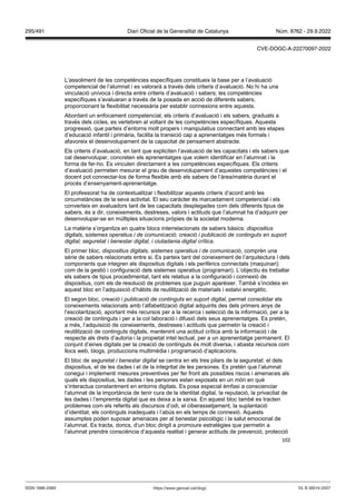 102
L’assoliment de les competències específiques constitueix la base per a l’avaluació
competencial de l’alumnat i es valorarà a través dels criteris d’avaluació. No hi ha una
vinculació unívoca i directa entre criteris d’avaluació i sabers; les competències
específiques s’avaluaran a través de la posada en acció de diferents sabers,
proporcionant la flexibilitat necessària per establir connexions entre aquests.
Abordant un enfocament competencial, els criteris d’avaluació i els sabers, graduats a
través dels cicles, es vertebren al voltant de les competències específiques. Aquesta
progressió, que parteix d’entorns molt propers i manipulatius connectant amb les etapes
d’educació infantil i primària, facilita la transició cap a aprenentatges més formals i
afavoreix el desenvolupament de la capacitat de pensament abstracte.
Els criteris d’avaluació, en tant que expliciten l’avaluació de les capacitats i els sabers que
cal desenvolupar, concreten els aprenentatges que volem identificar en l’alumnat i la
forma de fer-ho. Es vinculen directament a les competències específiques. Els criteris
d’avaluació permeten mesurar el grau de desenvolupament d’aquestes competències i el
docent pot connectar-los de forma flexible amb els sabers de l’àrea/matèria durant el
procés d’ensenyament-aprenentatge.
El professorat ha de contextualitzar i flexibilitzar aquests criteris d’acord amb les
circumstàncies de la seva activitat. El seu caràcter és marcadament competencial i els
converteix en avaluadors tant de les capacitats desplegades com dels diferents tipus de
sabers, és a dir, coneixements, destreses, valors i actituds que l’alumnat ha d’adquirir per
desenvolupar-se en múltiples situacions pròpies de la societat moderna.
La matèria s’organitza en quatre blocs interrelacionats de sabers bàsics: dispositius
digitals, sistemes operatius i de comunicació; creació i publicació de continguts en suport
digital; seguretat i benestar digital, i ciutadania digital crítica.
El primer bloc, dispositius digitals, sistemes operatius i de comunicació, comprèn una
sèrie de sabers relacionats entre si. Es parteix tant del coneixement de l’arquitectura i dels
components que integren els dispositius digitals i els perifèrics connectats (maquinari)
com de la gestió i configuració dels sistemes operatius (programari). L’objectiu és treballar
els sabers de tipus procedimental, tant els relatius a la configuració i connexió de
dispositius, com els de resolució de problemes que puguin aparèixer. També s’incideix en
aquest bloc en l’adquisició d’hàbits de reutilització de materials i estalvi energètic.
El segon bloc, creació i publicació de continguts en suport digital, permet consolidar els
coneixements relacionats amb l’alfabetització digital adquirits des dels primers anys de
l’escolarització, aportant més recursos per a la recerca i selecció de la informació, per a la
creació de continguts i per a la col·laboració i difusió dels seus aprenentatges. Es pretén,
a més, l’adquisició de coneixements, destreses i actituds que permetin la creació i
reutilització de continguts digitals, mantenint una actitud crítica amb la informació i de
respecte als drets d’autoria i la propietat intel·lectual, per a un aprenentatge permanent. El
conjunt d’eines digitals per la creació de continguts és molt diversa, i abasta recursos com
llocs web, blogs, produccions multimèdia i programació d’aplicacions.
El bloc de seguretat i benestar digital se centra en els tres pilars de la seguretat: el dels
dispositius, el de les dades i el de la integritat de les persones. Es pretén que l’alumnat
conegui i implementi mesures preventives per fer front als possibles riscos i amenaces als
quals els dispositius, les dades i les persones estan exposats en un món en què
s’interactua constantment en entorns digitals. Es posa especial èmfasi a conscienciar
l‘alumnat de la importància de tenir cura de la identitat digital, la reputació, la privacitat de
les dades i l’empremta digital que es deixa a la xarxa. En aquest bloc també es tracten
problemes com els referits als discursos d’odi, el ciberassetjament, la suplantació
d’identitat, els continguts inadequats i l’abús en els temps de connexió. Aquests
assumptes poden suposar amenaces per al benestar psicològic i la salut emocional de
l’alumnat. Es tracta, doncs, d‘un bloc dirigit a promoure estratègies que permetin a
l’alumnat prendre consciència d’aquesta realitat i generar actituds de prevenció, protecció
DL B 38014-2007
ISSN 1988-298X https://www.gencat.cat/dogc
Núm. 8762 - 29.9.2022
295/491 Diari Oficial de la Generalitat de Catalunya
CVE-DOGC-A-22270097-2022
 