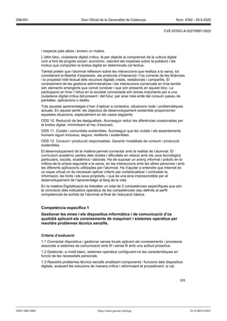 103
i respecte pels altres i envers un mateix.
L’últim bloc, ciutadania digital crítica, té per objecte la comprensió de la cultura digital
com a font de progrés social i econòmic, valorant els impactes sobre la població i els
motius que comporten la bretxa digital en determinats col·lectius.
També pretén que l’alumnat reflexioni sobre les interaccions que realitza a la xarxa, tot
considerant la llibertat d’expressió, els protocols d’interacció i l’ús correcte de les llicències
i la propietat intel·lectual dels recursos digitals creats, reelaborats i compartits. El
coneixement de les gestions administratives i les interaccions comercials en línia també
són elements emergents que convé conèixer i que són presents en aquest bloc. La
participació en línia i l’ètica en la societat connectada són temes importants per a una
ciutadania digital crítica del present i del futur, per anar més enllà del consum passiu de
pantalles, aplicacions o dades.
Tots aquests aprenentatges s’han d’aplicar a contextos, situacions reals i problemàtiques
actuals. En aquest sentit, els objectius de desenvolupament sostenible proporcionen
aquestes situacions, especialment en els casos següents:
ODS 10. Reducció de les desigualtats. Aconseguir reduir les diferències ocasionades per
la bretxa digital, minimitzant el risc d’exclusió.
ODS 11. Ciutats i comunitats sostenibles. Aconseguir que les ciutats i els assentaments
humans siguin inclusius, segurs, resilients i sostenibles.
ODS 12. Consum i producció responsables. Garantir modalitats de consum i producció
sostenibles.
El desenvolupament de la matèria permet connectar amb la realitat de l’alumnat. El
currículum acadèmic parteix dels dubtes i dificultats en relació amb els usos tecnològics
particulars, socials, acadèmics i laborals. Ha de suposar un avenç informat i pràctic en la
millora de la pròpia seguretat a la xarxa, en les interaccions amb les altres persones i amb
les diferents aplicacions utilitzades per l’alumnat. Ha d’ajudar a entendre que Internet és
un espai virtual on és necessari aplicar criteris per contextualitzar i contrastar la
informació, les fonts i els seus propòsits, i que és una eina imprescindible per al
desenvolupament de l’aprenentatge al llarg de la vida.
En la matèria Digitalització es treballen un total de 5 competències específiques que són
la concreció dels indicadors operatius de les competències clau definits al perfil
competencial de sortida de l’alumnat al final de l’educació bàsica.
Competència específica 1
estionar les eines i els dispositius informàtics i de comunicació d’ s
quotidià aplicant els coneixements de maquinari i sistemes operatius per
resoldre problemes tècnics sen ills
Criteris d’a aluació
1.1 Connectar dispositius i gestionar xarxes locals aplicant els coneixements i processos
associats a sistemes de comunicació amb fil i sense fil amb una actitud proactiva.
1.2 Gestionar, a nivell bàsic, sistemes operatius configurant-ne les característiques en
funció de les necessitats personals.
1.3 Resoldre problemes tècnics senzills analitzant components i funcions dels dispositius
digitals, avaluant les solucions de manera crítica i reformulant el procediment, si cal.
DL B 38014-2007
ISSN 1988-298X https://www.gencat.cat/dogc
Núm. 8762 - 29.9.2022
296/491 Diari Oficial de la Generalitat de Catalunya
CVE-DOGC-A-22270097-2022
 