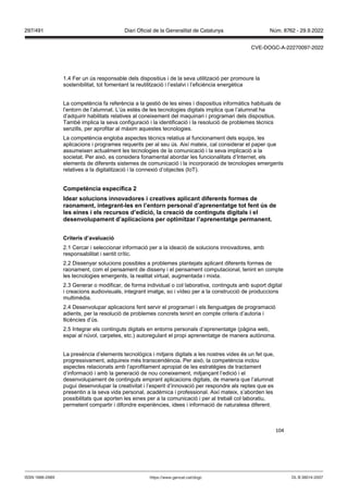 104
1.4 Fer un ús responsable dels dispositius i de la seva utilització per promoure la
sostenibilitat, tot fomentant la reutilització i l’estalvi i l’eficiència energètica
La competència fa referència a la gestió de les eines i dispositius informàtics habituals de
l’entorn de l’alumnat. L’ús estès de les tecnologies digitals implica que l’alumnat ha
d’adquirir habilitats relatives al coneixement del maquinari i programari dels dispositius.
També implica la seva configuració i la identificació i la resolució de problemes tècnics
senzills, per aprofitar al màxim aquestes tecnologies.
La competència engloba aspectes tècnics relatius al funcionament dels equips, les
aplicacions i programes requerits per al seu ús. Així mateix, cal considerar el paper que
assumeixen actualment les tecnologies de la comunicació i la seva implicació a la
societat. Per això, es considera fonamental abordar les funcionalitats d’Internet, els
elements de diferents sistemes de comunicació i la incorporació de tecnologies emergents
relatives a la digitalització i la connexió d’objectes (IoT).
Competència específica
Idear solucions inno adores i creati es aplicant diferents formes de
raonament, integrant les en l’entorn personal d’aprenentatge tot fent s de
les eines i els recursos d’edició, la creació de continguts digitals i el
desen olupament d’aplicacions per optimit ar l’aprenentatge permanent
Criteris d’a aluació
2.1 Cercar i seleccionar informació per a la ideació de solucions innovadores, amb
responsabilitat i sentit crític.
2.2 Dissenyar solucions possibles a problemes plantejats aplicant diferents formes de
raonament, com el pensament de disseny i el pensament computacional, tenint en compte
les tecnologies emergents, la realitat virtual, augmentada i mixta.
2.3 Generar o modificar, de forma individual o col·laborativa, continguts amb suport digital
i creacions audiovisuals, integrant imatge, so i vídeo per a la construcció de produccions
multimèdia.
2.4 Desenvolupar aplicacions fent servir el programari i els llenguatges de programació
adients, per la resolució de problemes concrets tenint en compte criteris d’autoria i
llicències d’ús.
2.5 Integrar els continguts digitals en entorns personals d’aprenentatge (pàgina web,
espai al núvol, carpetes, etc.) autoregulant el propi aprenentatge de manera autònoma.
La presència d’elements tecnològics i mitjans digitals a les nostres vides és un fet que,
progressivament, adquireix més transcendència. Per això, la competència inclou
aspectes relacionats amb l’aprofitament apropiat de les estratègies de tractament
d’informació i amb la generació de nou coneixement, mitjançant l’edició i el
desenvolupament de continguts emprant aplicacions digitals, de manera que l’alumnat
pugui desenvolupar la creativitat i l’esperit d’innovació per respondre als reptes que es
presentin a la seva vida personal, acadèmica i professional. Així mateix, s’aborden les
possibilitats que aporten les eines per a la comunicació i per al treball col·laboratiu,
permetent compartir i difondre experiències, idees i informació de naturalesa diferent.
DL B 38014-2007
ISSN 1988-298X https://www.gencat.cat/dogc
Núm. 8762 - 29.9.2022
297/491 Diari Oficial de la Generalitat de Catalunya
CVE-DOGC-A-22270097-2022
 