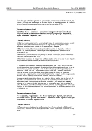 105
Tanmateix, per optimitzar i garantir un aprenentatge permanent en contextos formals, no
formals i informals, cal la integració de recursos digitals en el procés formatiu de l’alumnat,
així com la gestió adequada de l’entorn personal d’aprenentatge (EPA).
Competència específica
Identificar riscos i amenaces i aplicar mesures pre enti es i correcti es,
adquirint hàbits que fomentin el benestar digital per protegir dispositius,
dades personals i la pr pia salut
Criteris d’a aluació
3.1 Configurar adequadament les opcions de privadesa de les aplicacions, xarxes socials i
espais virtuals i utilitzar les eines i tècniques de seguretat, per protegir les dades
personals, la petjada digital i preservar la seva identitat a la xarxa.
3.2 Configurar i actualitzar mesures de protecció i seguretat de dispositius i sistemes
digitals d’ús habitual (antivirus, contrasenyes, bloqueig de pantalla, protecció de la
comunicació, etc.
3.3 Identificar i prendre mesures per protegir-se davant d’amenaces, atacs, intrusions o
infeccions que esdevenen a la xarxa.
3.4 Identificar situacions de risc per a la salut associades a l’ús de les tecnologies digitals i
adoptar les mesures necessàries per tenir cura de la pròpia salut.
La competència fa referència a les mesures de seguretat que s’han d’adoptar per tenir
cura de dispositius, dades personals i la salut individual. L’estreta interacció que es fa, de
manera habitual, amb la tecnologia i amb els dispositius augmenta l’exposició a riscos,
amenaces i atacs. Per això, l’alumnat ha d’adquirir hàbits que li permetin preservar i
cuidar el benestar i la identitat digital, aprendre a protegir-se davant de possibles
amenaces que suposin un risc per a la salut física i mental i adquirir pautes adequades de
resposta, triar la millor opció i avaluar el benestar individual i col·lectiu.
Aquesta competència engloba, doncs, tant aspectes tècnics relatius a la configuració de
dispositius com els relacionats amb la protecció de les dades personals. Incideix en la
gestió eficaç de la identitat digital de l’alumnat, orientada a una presència a la xarxa
cuidada, on es tingui en compte la imatge que es projecta i el rastre que es deixa a la
xarxa. Així mateix, s’aborda el tema del benestar personal davant de possibles amenaces
externes en el context de problemes com el ciberassetjament, la dependència tecnològica
o l’abús en el joc.
Competència específica
er un s actiu, responsable i ètic de les tecnologies digitals, alorant les
possibles accions que cal fer a la xarxa i identificar ne les repercussions per
exercir una ciutadania digital crítica
Criteris d’a aluació
4.1 Respectar els drets d’autoria i les llicències d’ús en la comunicació, col·laboració i
participació a la xarxa, fent un ús ètic de les dades i de les produccions, i justificar-ne les
raons.
DL B 38014-2007
ISSN 1988-298X https://www.gencat.cat/dogc
Núm. 8762 - 29.9.2022
298/491 Diari Oficial de la Generalitat de Catalunya
CVE-DOGC-A-22270097-2022
 
