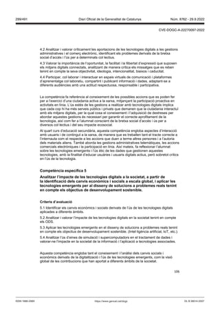 106
4.2 Analitzar i valorar críticament les aportacions de les tecnologies digitals a les gestions
administratives i el comerç electrònic, identificant els problemes derivats de la bretxa
social d’accés i l’ús per a determinats col·lectius.
4.3 Valorar la importància de l’oportunitat, la facilitat i la llibertat d’expressió que suposen
els mitjans digitals connectats, analitzant de manera crítica els missatges que es reben
tenint en compte la seva objectivitat, ideologia, intencionalitat, biaixos i caducitat.
4.4 Participar, col·laborar i interactuar en espais virtuals de comunicació i plataformes
d’aprenentatge col·laboratiu, compartint i publicant informació i dades, adaptant-se a
diferents audiències amb una actitud respectuosa, responsable i participativa.
La competència fa referència al coneixement de les possibles accions que es poden fer
per a l’exercici d’una ciutadania activa a la xarxa, mitjançant la participació proactiva en
activitats en línia. L’ús estès de les gestions a realitzar amb tecnologies digitals implica
que cada cop hi ha més serveis públics i privats que demanen que la ciutadania interactuï
amb els mitjans digitals, per la qual cosa el coneixement i l’adquisició de destreses per
abordar aquestes gestions és necessari per garantir el correcte aprofitament de la
tecnologia, així com fer a l’alumnat conscient de la bretxa social d’accés i ús per a
diversos col·lectius i del seu impacte ecosocial.
Al quart curs d’educació secundària, aquesta competència engloba aspectes d’interacció
amb usuaris i de contingut a la xarxa, de manera que es treballen tant el tracte correcte a
l’internauta com el respecte a les accions que duen a terme altres persones i a l’autoria
dels materials aliens. També aborda les gestions administratives telemàtiques, les accions
comercials electròniques i la participació en línia. Així mateix, fa reflexionar l’alumnat
sobre les tecnologies emergents i l’ús ètic de les dades que gestionen aquestes
tecnologies, amb la finalitat d’educar usuàries i usuaris digitals actius, però sobretot crítics
en l’ús de la tecnologia.
Competència específica
Analit ar l’impacte de les tecnologies digitals a la societat, a partir de
la identificació dels can is econ mics i socials a escala global, i aplicar les
tecnologies emergents per al disseny de solucions a problemes reals tenint
en compte els ob ectius de desen olupament sostenible
Criteris d’a aluació
5.1 Identificar els canvis econòmics i socials derivats de l’ús de les tecnologies digitals
aplicades a diferents àmbits.
5.2 Analitzar i valorar l’impacte de les tecnologies digitals en la societat tenint en compte
els ODS.
5.3 Aplicar les tecnologies emergents en el disseny de solucions a problemes reals tenint
en compte els objectius de desenvolupament sostenible. (Intel·ligència artificial, IoT, etc.).
5.4 Analitzar l’ús d’eines de simulació i supercomputadors en el tractament de dades i
valorar-ne l’impacte en la societat de la informació i l’aplicació a tecnologies associades.
Aquesta competència engloba tant el coneixement i l’anàlisi dels canvis socials i
econòmics derivats de la digitalització i l’ús de les tecnologies emergents, com la visió
global de les contribucions que han aportat a diferents àmbits de la societat.
DL B 38014-2007
ISSN 1988-298X https://www.gencat.cat/dogc
Núm. 8762 - 29.9.2022
299/491 Diari Oficial de la Generalitat de Catalunya
CVE-DOGC-A-22270097-2022
 