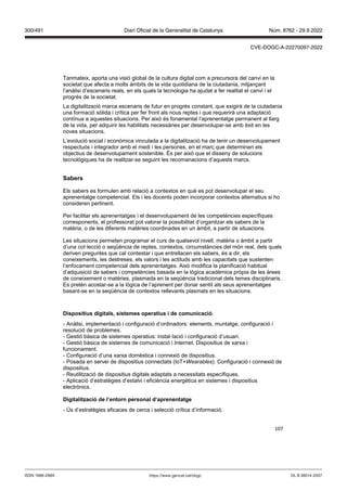 107
Tanmateix, aporta una visió global de la cultura digital com a precursora del canvi en la
societat que afecta a molts àmbits de la vida quotidiana de la ciutadania, mitjançant
l’anàlisi d’escenaris reals, en els quals la tecnologia ha ajudat a fer realitat el canvi i el
progrés de la societat.
La digitalització marca escenaris de futur en progrés constant, que exigirà de la ciutadania
una formació sòlida i crítica per fer front als nous reptes i que requerirà una adaptació
contínua a aquestes situacions. Per això és fonamental l’aprenentatge permanent al llarg
de la vida, per adquirir les habilitats necessàries per desenvolupar-se amb èxit en les
noves situacions.
L’evolució social i econòmica vinculada a la digitalització ha de tenir un desenvolupament
respectuós i integrador amb el medi i les persones, en el marc que determinen els
objectius de desenvolupament sostenible. És per això que el disseny de solucions
tecnològiques ha de realitzar-se seguint les recomanacions d’aquests marcs.
Sabers
Els sabers es formulen amb relació a contextos en què es pot desenvolupar el seu
aprenentatge competencial. Els i les docents poden incorporar contextos alternatius si ho
consideren pertinent.
Per facilitar els aprenentatges i el desenvolupament de les competències específiques
corresponents, el professorat pot valorar la possibilitat d’organitzar els sabers de la
matèria, o de les diferents matèries coordinades en un àmbit, a partir de situacions.
Les situacions permeten programar el curs de qualsevol nivell, matèria o àmbit a partir
d’una col·lecció o seqüència de reptes, contextos, circumstàncies del món real, dels quals
deriven preguntes que cal contestar i que entrellacen els sabers, és a dir, els
coneixements, les destreses, els valors i les actituds amb les capacitats que sustenten
l’enfocament competencial dels aprenentatges. Això modifica la planificació habitual
d’adquisició de sabers i competències basada en la lògica acadèmica pròpia de les àrees
de coneixement o matèries, plasmada en la seqüència tradicional dels temes disciplinaris.
Es pretén acostar-se a la lògica de l’aprenent per donar sentit als seus aprenentatges
basant-se en la seqüència de contextos rellevants plasmats en les situacions.
Dispositius digitals, sistemes operatius i de comunicació.
- Anàlisi, implementació i configuració d’ordinadors: elements, muntatge, configuració i
resolució de problemes.
- Gestió bàsica de sistemes operatius: instal·lació i configuració d’usuari.
- Gestió bàsica de sistemes de comunicació i Internet. Dispositius de xarxa i
funcionament.
- Configuració d’una xarxa domèstica i connexió de dispositius.
- Posada en servei de dispositius connectats (IoT+ earables). Configuració i connexió de
dispositius.
- Reutilització de dispositius digitals adaptats a necessitats específiques.
- Aplicació d’estratègies d’estalvi i eficiència energètica en sistemes i dispositius
electrònics.
Digitalit ació de l’entorn personal d’aprenentatge
- Ús d’estratègies eficaces de cerca i selecció crítica d’informació.
DL B 38014-2007
ISSN 1988-298X https://www.gencat.cat/dogc
Núm. 8762 - 29.9.2022
300/491 Diari Oficial de la Generalitat de Catalunya
CVE-DOGC-A-22270097-2022
 