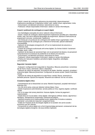 108
- Edició i creació de continguts: aplicacions de productivitat, desenvolupament
d’aplicacions senzilles per a dispositius mòbils i web, realitat virtual, augmentada i mixta.
- Comunicació i col·laboració sincrònica i asincrònica en xarxa.
- Publicació i difusió responsable d’informació i dades en xarxes informàtiques.
Creació i publicació de continguts en suport digital
- Ús d’estratègies avançades de cerca i selecció crítica d’informació.
- Edició i creació de continguts: desenvolupament d’aplicacions senzilles per a dispositius
mòbils i web, fent servir diferents llenguatges de programació. Aplicació d’estructures de
programació comunes: condicionals i repeticions.
- Ús d’eines per a la producció de continguts amb realitat virtual, augmentada i mixta.
- Desenvolupament de continguts per a Internet en format web, aplicant estàndards
d’accessibilitat.
- Aplicació de tecnologies emergents (IA, IoT) en la implementació de solucions a
problemes reals.
- Creació de continguts audiovisuals amb eines digitals. Ús d’eines d’edició i tractament
d’imatge, àudio i vídeo.
- Aplicació de tècniques de raonament lògic com el pensament de disseny i el pensament
computacional en la resolució de problemes en el disseny de solucions.
- Comunicació i col·laboració sincrònica i asincrònica en xarxa.
- Publicació i difusió responsable d’informació i dades en xarxes informàtiques.
- Pràctica de l’educació mediàtica: periodisme digital, blogosfera, estratègies
comunicatives.
Seguretat i benestar digital
- Avaluació i configuració de la seguretat en dispositius. Mesures preventives i correctives
per fer front a riscos, amenaces i atacs a dispositius.
- Aplicació de criteris de seguretat i de protecció de dades. Identitat, reputació, privadesa i
empremta digital. Mesures preventives. Configuració de xarxes socials. Gestió d’identitats
virtuals.
- Aplicació de criteris de seguretat en la salut física i mental. Riscos, amenaces al
benestar personal. Opcions de resposta. Situacions de violència i de risc a la xarxa.
Ciutadania digital crítica
- Caracterització de la interactivitat a la xarxa: llibertat d’expressió, propietat intel·lectual i
llicències d’ús.
- Ús crític de la xarxa, eines per detectar notícies falses i fraus.
- Gestió d’operacions administratives: serveis públics en línia, registres digitals i certificats
oficials.
- Fer un ús segur del comerç electrònic: factures digitals, formes de pagament i
criptomonedes.
- Gestió ètica en l’ús de dades i eines digitals: intel·ligència artificial, biaixos, algorísmics i
ideològics, obsolescència programada i sobirania tecnològica.
- Aplicació proactiva de la responsabilitat social: plataformes d’iniciativa ciutadana,
voluntariat i comunitats de maquinari i programari lliures.
- Anàlisi de l’impacte de les tecnologies digitals en la societat i els canvis socials i
econòmics que se’n deriven.
- Comprendre la cultura digital com a font d’aprenentatge permanent, coneixement de les
tecnologies digitals emergents i els seus àmbits d’aplicació.
DL B 38014-2007
ISSN 1988-298X https://www.gencat.cat/dogc
Núm. 8762 - 29.9.2022
301/491 Diari Oficial de la Generalitat de Catalunya
CVE-DOGC-A-22270097-2022
 
