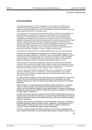 109
Economia àsica
L’economia està present en tots els aspectes de la vida, d’aquí la importància que
l’alumnat adquireixi competències en economia que li permetin prendre decisions i
realitzar una adequada gestió dels recursos individuals i col·lectius, contribuint així al seu
desenvolupament personal i al benestar social.
L’ensenyament de l’economia es troba íntimament lligat a l’assoliment dels objectius de
desenvolupament sostenible de les Nacions Unides (ODS) dins de l’Agenda 2030.
Aconseguir un desenvolupament sostenible del nostre país suposa comprendre els
mecanismes que expliquen el funcionament de la nostra societat, així com garantir la
solidaritat interpersonal, interterritorial i intergeneracional, sent respectuosos amb el medi
ambient. Implica també tenir en compte la perspectiva de gènere i els processos de
col·laboració i diàleg, el pensament crític, l’ús de metodologies innovadores i processos
d’aprenentatge actiu i participatiu, per contribuir a la consciència democràtica,
cohesionada i global. Requereix a més una ciutadania formada en temes econòmics i
financers per planificar, organitzar, finançar i impulsar projectes vitals.
A Catalunya cal continuar amb la necessària alfabetització econòmica dels estudiants.
La matèria d’Economia Bàsica està plantejada com a matèria d’opció a quart curs de
l’educació secundària obligatòria, i vol garantir, des de l’ensenyament obligatori, l’objectiu
d’acompanyar l’alumnat perquè adquireixi una formació econòmica social i sostenible
(global, de gènere, domestica/familiar, etc.) bàsica que contribueixi a fer que els i les
alumnes esdevinguin ciutadans i ciutadanes responsables, reflexius i crítics.
Ha de permetre a l’alumnat donar respostes coherents als principals temes de debat
econòmic i fer-ho aportant una reflexió crítica sobre les causes i les conseqüències dels
problemes econòmics. Això requereix explorar l’entorn, analitzant des d’una perspectiva
econòmica els diferents àmbits —social, cultural, artístic i empresarial.
La cultura econòmica implica reconèixer l’individu en el seu paper com a consumidor,
productor, treballador, inversor o estalviador, i ciutadà responsable en una societat
democràtica, ja que moltes d’aquestes qüestions són de gran transcendència per a la
seva vida personal i familiar.
És objecte d’aquesta matèria la recerca de la informació, les possibles fonts i els diversos
suports, així com la transformació d’aquesta informació en coneixement, per poder
interpretar informacions i opinar de manera argumentada sobre qüestions de l’actualitat
econòmica.
També incideix en el desenvolupament d’habilitats de gestió, planificació i organització.
Tenint en compte una sèrie de condicions, permet prendre decisions, en un entorn
concret, i ser prou flexible per adaptar-les quan sigui necessari; contribueix a potenciar les
habilitats de comunicació per explicar i transferir les solucions a contextos reals i fomentar
el treball solidari i col·laboratiu.
La matèria d’economia té punts d’intersecció amb la matèria d’emprenedoria pel que fa a
l’aplicació dels coneixements econòmics i per conduir el propi aprenentatge i ser capaç de
continuar aprenent de manera cada vegada més eficaç i autònoma d’acord als els propis
objectius i necessitats.
També té relació amb les competències de l’àmbit matemàtic, com traduir un problema a
llenguatge matemàtic utilitzant variables, símbols, diagrames i models adequats per de
poder resoldre’ls. Alhora permet emprar la comunicació i el treball col·laboratiu per
compartir i construir coneixement a partir d’idees matemàtiques.
Hi ha una vinculació directa amb l’etapa de primària, en els principis pedagògics de la
qual s’explicita la potenciació de l’aprenentatge significatiu per al desenvolupament de les
DL B 38014-2007
ISSN 1988-298X https://www.gencat.cat/dogc
Núm. 8762 - 29.9.2022
302/491 Diari Oficial de la Generalitat de Catalunya
CVE-DOGC-A-22270097-2022
 