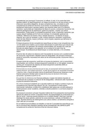110
competències que promoguin l’autonomia i la reflexió. A més, hi ha continuïtat entre
aquesta matèria i el desenvolupament, en l’etapa de primària i en els tres primers cursos
d’educació secundària obligatòria, de dues competències clau, vinculades al perfil
competencial de sortida de l’alumnat. D’una banda, la competència emprenedora,
estretament relacionada a aquesta matèria, que requereix saber que hi ha diferents
contextos i oportunitats per materialitzar les idees en accions, comprendre l’economia i els
diferents plantejaments de planificació i gestió de projectes, i mostrar una actitud
emprenedora. D’altra banda, la competència personal, social i d’aprendre a aprendre, que
suposa adquirir habilitats per fer front a la incertesa i la complexitat, gestionar els
conflictes, reflexionar de manera crítica i adoptar decisions, i col·laborar en equip i
negociar; per a això és necessari, a més, mostrar tolerància, expressar i comprendre
punts de vista diferents, inspirar confiança i sentir empatia, aspectes que defineixen el
caràcter emprenedor.
El desenvolupament de les competències específiques es basa en les competències clau
i en els sabers de la matèria, que es troben estructurats en quatre blocs que inclouen els
coneixements, les destreses i les actituds imprescindibles; per aquesta raó s’opta per
formular els sabers lligats a una capacitat i en un context en el qual s’han de
desenvolupar. El professorat pot desenvolupar un context alternatiu, si ho considera
adient.
El primer bloc de sabers es relaciona amb l’escassetat de recursos com a problema bàsic
de l’economia, argumentant i debatent sobre les desigualtats i els principis d’interacció
social en l’economia, reconeixent els valors de les economies plurals o economia crítica a
la societat.
El segon tracta del compromís i sentit ètic en la presa de decisions, com a consumidors
responsables, per contribuir al desenvolupament sostenible en un món global, incloent el
comerç just i incorporant els objectius de desenvolupament sostenible (ODS) al
desenvolupament local i global.
El tercer bloc es vincula a les finances per la vida, el coneixement del funcionament del
sistema financer i les entitats financeres. A partir de la projecció de necessitats financeres
i objectius vitals, s’haurà de portar a terme la planificació financera per dissenyar un pla
financer personal i/o familiar sobre la base de la presa de decisions informades,
apropiades i ajustades al perfil de risc.
El quart bloc fa referència a les finances públiques, el paper del sistema impositiu en
l’erradicació de la pobresa i la reducció de les desigualtats, i afectacions dels impostos en
la presa de decisions financeres.
Els criteris d’avaluació establerts per a aquesta matèria van dirigits a conèixer el grau de
competència que l’alumnat hagi adquirit, és a dir, l’acompliment a nivell cognitiu,
instrumental i actitudinal, a través de la mobilització dels sabers per a la seva aplicació a
l’àmbit personal, social i acadèmic, orientats a estudis posteriors i a una futura projecció
professional.
Es proposa la concreció curricular d’aquesta matèria des d’una perspectiva teoricopràctica
aplicant els sabers en l’entorn. D’aquesta manera, els aprenentatges es construeixen en i
des de l’acció. L’alumnat prendrà decisions en un ambient flexible i obert que li permeti
desplegar les seves aptituds, potenciar les seves destreses i actituds, tot treballant en
equip. Aquesta dinàmica de treball genera una cultura creativa i col·laborativa adreçada a
crear valor per a la societat.
En la matèria Economia Bàsica es treballen un total de 5 competències específiques que
són la concreció dels indicadors operatius de les competències clau definits al perfil
competencial de sortida de l’alumnat al final de l’educació bàsica.
DL B 38014-2007
ISSN 1988-298X https://www.gencat.cat/dogc
Núm. 8762 - 29.9.2022
303/491 Diari Oficial de la Generalitat de Catalunya
CVE-DOGC-A-22270097-2022
 