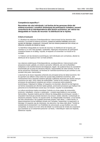 111
Competència específica 1
econèixer els rols indi iduals i col lectius de les persones dintre del
sistema econ mic i constituir dinàmiques de participació ciutadana, prenent
consciència de la interdependència dels factors econ mics, per alorar les
desigualtats en l’acc s als recursos i la distribució de la riquesa
Criteris d’a aluació
1.1 Analitzar les relacions d’interdependència i interconnexió de les decisions dels
individus i la societat al sistema econòmic, posant en pràctica habilitats personals i
socials de lideratge, cooperació i innovació, tant de manera presencial com virtual, en
diferents contextos de treball en equip.
1.2 Identificar desigualtats en l’accés als recursos i la distribució de la riquesa, per
contribuir a un món més equitatiu i sostenible, mitjançant mecanismes de participació
ciutadana basats en el diàleg, l’equitat, el respecte a la diversitat i la inclusió en la
societat.
1.3 Valorar com les decisions econòmiques, tant individuals com col·lectives, afecten la
distribució de la riquesa al món i al medi ambient.
Les relacions sistèmiques d’interdependència, ecodependència i interconnexió entre
actuacions locals i globals, en entorns canviants i diferents, així com la flexibilitat i
l’adaptació a les transformacions tecnològiques, legals i de qualsevol tipus es consideren
fonamentals per la presa de decisions ètiques i responsables de cada moment. Fruit de
de les actuacions individuals i col·lectives en l’activitat econòmica es pot contribuir a una
societat més justa i democràtica.
L’alumnat ha de donar respostes coherents als principals temes de debat econòmic i fer-
ho aportant una reflexió crítica sobre les causes dels problemes econòmics, amb
l’entrenament de la capacitat creadora aplicada a diferents escenaris per assolir avenços
econòmics de valor i amb criteris de sostenibilitat. També ha de conèixer i practicar
processos de participació ciutadana per arribar a consensos sobre qüestions
econòmiques, mitjançant el diàleg i el respecte a la diversitat, afavorint la intel·ligència
col·lectiva necessària per afrontar reptes globals, promovent processos que impliquin les
persones en la transformació social cap a la inclusió, l’equitat i la sostenibilitat.
La cultura econòmica implica reconèixer l’individu en el seu paper de consumidor,
productor, treballador, inversor o estalviador, i ciutadà responsable en una societat
democràtica. Aquesta matèria permet millorar les desigualtats econòmiques i socials, i
empodera l’alumnat per prendre decisions de consum, estalvi, laborals i contractuals en
situacions presents i futures. En aquest sentit, és indispensable reconèixer, d’una banda,
els trets característics i les qualitats personals pròpies i dels altres, i, d’altra banda, el
desenvolupament de les habilitats socials com l’empatia, l’assertivitat, la negociació, el
lideratge i el respecte cap als interessos, les eleccions i les idees dels altres. També és
substancial el coneixement i ús d’habilitats de comunicació, ja que faciliten una visió
compartida, la creació d’un bon clima de treball i la construcció de vincles de cooperació
que reverteixin en el creixement personal i col·lectiu, i intensifiquen valors de respecte,
tolerància i equitat.
DL B 38014-2007
ISSN 1988-298X https://www.gencat.cat/dogc
Núm. 8762 - 29.9.2022
304/491 Diari Oficial de la Generalitat de Catalunya
CVE-DOGC-A-22270097-2022
 