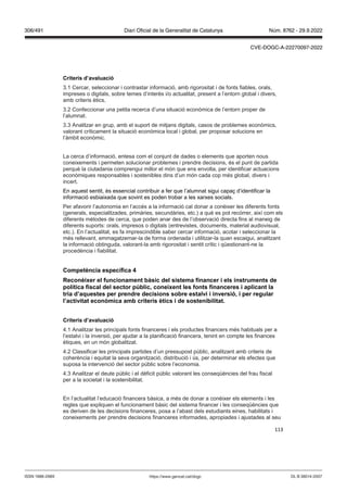 113
Criteris d’a aluació
3.1 Cercar, seleccionar i contrastar informació, amb rigorositat i de fonts fiables, orals,
impreses o digitals, sobre temes d’interès i/o actualitat, present a l’entorn global i divers,
amb criteris ètics.
3.2 Confeccionar una petita recerca d’una situació econòmica de l’entorn proper de
l’alumnat.
3.3 Analitzar en grup, amb el suport de mitjans digitals, casos de problemes econòmics,
valorant críticament la situació econòmica local i global, per proposar solucions en
l’àmbit econòmic.
La cerca d’informació, entesa com el conjunt de dades o elements que aporten nous
coneixements i permeten solucionar problemes i prendre decisions, és el punt de partida
perquè la ciutadania comprengui millor el món que ens envolta, per identificar actuacions
econòmiques responsables i sostenibles dins d’un món cada cop més global, divers i
incert.
En aquest sentit, és essencial contribuir a fer que l’alumnat sigui capaç d’identificar la
informació esbiaixada que sovint es poden trobar a les xarxes socials.
Per afavorir l’autonomia en l’accés a la informació cal donar a conèixer les diferents fonts
(generals, especialitzades, primàries, secundàries, etc.) a què es pot recórrer, així com els
diferents mètodes de cerca, que poden anar des de l’observació directa fins al maneig de
diferents suports: orals, impresos o digitals (entrevistes, documents, material audiovisual,
etc.). En l’actualitat, es fa imprescindible saber cercar informació, acotar i seleccionar la
més rellevant, emmagatzemar-la de forma ordenada i utilitzar-la quan escaigui, analitzant
la informació obtinguda, valorant-la amb rigorositat i sentit crític i qüestionant-ne la
procedència i fiabilitat.
Competència específica
econèixer el funcionament bàsic del sistema financer i els instruments de
política fiscal del sector p blic, coneixent les fonts financeres i aplicant la
tria d’aquestes per prendre decisions sobre estal i i in ersió, i per regular
l’acti itat econ mica amb criteris ètics i de sostenibilitat
Criteris d’a aluació
4.1 Analitzar les principals fonts financeres i els productes financers més habituals per a
l’estalvi i la inversió, per ajudar a la planificació financera, tenint en compte les finances
ètiques, en un món globalitzat.
4.2 Classificar les principals partides d’un pressupost públic, analitzant amb criteris de
coherència i equitat la seva organització, distribució i ús, per determinar els efectes que
suposa la intervenció del sector públic sobre l’economia.
4.3 Analitzar el deute públic i el dèficit públic valorant les conseqüències del frau fiscal
per a la societat i la sostenibilitat.
En l’actualitat l’educació financera bàsica, a més de donar a conèixer els elements i les
regles que expliquen el funcionament bàsic del sistema financer i les conseqüències que
es deriven de les decisions financeres, posa a l’abast dels estudiants eines, habilitats i
coneixements per prendre decisions financeres informades, apropiades i ajustades al seu
DL B 38014-2007
ISSN 1988-298X https://www.gencat.cat/dogc
Núm. 8762 - 29.9.2022
306/491 Diari Oficial de la Generalitat de Catalunya
CVE-DOGC-A-22270097-2022
 
