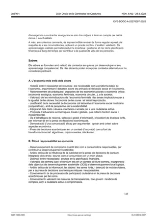 115
d’emergència o contractar assegurances són dos mitjans a tenir en compte per cobrir
riscos o eventualitats.
A més, en contextos canviants, és imprescindible revisar de forma regular aquest pla i
reajustar-lo a les circumstàncies, aplicant un procés continu d’anàlisi i validació. Els
aprenentatges validats permeten reduir la incertesa i gestionar el risc de la planificació
financera al llarg del temps per contribuir a la qualitat de vida de les persones.
Sabers
Els sabers es formulen amb relació als contextos en què es pot desenvolupar el seu
aprenentatge competencial. Els i les docents poden incorporar contextos alternatius si ho
consideren pertinent.
A L’economia m s enllà dels diners
- Relació entre l’escassetat de recursos i les necessitats com a problema bàsic de
l’economia, argumentant i debatent sobre els principis d’interacció social en l’economia.
- Reconeixement de pràctiques i propostes de les economies plurals o economia crítica
(economia ecològica, economia feminista, economia circular...), a la societat.
- Valoració de les reivindicacions de l’economia feminista i les seves implicacions per a
la igualtat de les dones: l’economia de les cures i el treball reproductiu.
- Justificació de la necessitat de l’economia col·laborativa i l’economia social i solidària
(cooperatives), amb la perspectiva de la sostenibilitat.
- Integració dels drets i deures econòmics i socials per a una ciutadania activa.
- Proposta d’actuacions econòmiques, locals i globals, que millorin l’entorn social i
mediambiental.
- Ús d’estratègies de recerca, selecció i gestió d’informació, procedent de diverses fonts,
per informar-se en la presa de decisions econòmiques.
- Demostració d’una comunicació eficaç per argumentar i opinar amb criteri sobre
aspectes econòmics.
- Presa de decisions econòmiques en un context d’innovació com a font de
transformació social: algoritmes, criptomonedes, blockchain...
tica i responsabilitat en economia
- Desenvolupament de compromís i sentit ètic com a consumidors responsables, per
contribuir al desenvolupament sostenible.
- Anàlisi crítica de la influència de la publicitat en la presa de decisions de consum.
Integració dels drets i deures com a consumidors en un món global.
- Distinció entre necessitats i desitjos en la planificació financera.
- Valoració del comerç just i el consum ètic en un context de lliure comerç. Incorporació
dels objectius de desenvolupament sostenible (ODS) al desenvolupament local i global.
- Anàlisi crítica de la informació, les dades i les seves fonts, i detecció de notícies falses,
per a la presa de decisions econòmiques ètiques i responsables.
- Coneixement i ús de processos de participació ciutadana en la presa de decisions
econòmiques pel bé comú.
- Coneixement i valoració de mesures de transparència, bon govern i rendició de
comptes, com a ciutadans actius i compromesos.
DL B 38014-2007
ISSN 1988-298X https://www.gencat.cat/dogc
Núm. 8762 - 29.9.2022
308/491 Diari Oficial de la Generalitat de Catalunya
CVE-DOGC-A-22270097-2022
 