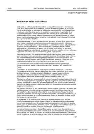 117
Educació en alors Cí ics i tics
L’educació en valors cívics i ètics constitueix un requisit necessari tant per a l’exercici
crític, actiu i responsable de la ciutadania, com per al desenvolupament de l’autonomia
moral i la personalitat de l’alumnat. No hi ha dubte que aquests dos propòsits es troben
relacionats entre ells, donat que no és possible un exercici actiu i responsable de la
ciutadania democràtica sense un compromís ètic personal, lliure i fonamentat, amb
determinats principis i valors. D’aquí la necessitat que tota educació cívica o en valors
estigui impregnada d’aquest exercici reflexiu i crític sobre la moral individual i col·lectiva
que representa l’ètica filosòfica.
En termes generals, i d’acord amb els objectius educatius, la formació en valors cívics i
ètics implica mobilitzar el conjunt de coneixements, destreses, actituds i valors que
permeten a l’alumnat prendre consciència de la seva identitat personal i cultural, afrontar
qüestions ètiques fonamentals, i adoptar una actitud conseqüent amb el caràcter
interconnectat i ecodepenent de la seva vida en relació amb l’entorn; tot això amb
l’objectiu de poder apreciar i aplicar amb autonomia de criteri aquelles normes i valors que
regeixen la convivència en una societat lliure, plural, justa i pacífica.
L’alumnat, en el marc d’un sistema educatiu inclusiu, ha d’aprendre a ser competent per
viure i conviure d’acord amb els valors propis d’una societat democràtica, plural i diversa.
Ser competent en aquesta matèria significa poder detectar situacions tant de la vida
quotidiana, com de contextos més globals, que permetin respondre i actuar des d’una
perspectiva de caràcter ètic, respectant també la perspectiva de gènere.
Les competències s’han de treballar en el context de situacions d’aprenentatge,
connectades amb la realitat i que convidin l’alumnat a la reflexió, a la col·laboració i
l’acció.
L’assoliment de les competències específiques constitueix la base per a l’avaluació
competencial de l’alumnat i es valorarà a través dels criteris d’avaluació. No hi ha una
vinculació unívoca i directa entre criteris d’avaluació i sabers, les competències
específiques s’avaluaran a través de la posada en acció de diferents sabers,
proporcionant la flexibilitat necessària per establir connexions entre ells.
Abordant un enfocament competencial, els criteris d’avaluació i els sabers es vertebren al
voltant de les competències específiques. Aquesta progressió, que parteix d’entorns molt
propers i manipulatius connectant amb les etapes d’educació infantil i primària, facilita la
transició cap a aprenentatges més formals i afavoreix el desenvolupament de la capacitat
de pensament abstracte.
Els criteris d’avaluació, en tant que expliciten l’avaluació de les capacitats i els sabers que
cal desenvolupar, concreten els aprenentatges que volem identificar en l’alumnat i la
forma de fer-ho. Es vinculen directament a les competències específiques. Els criteris
d’avaluació permeten mesurar el grau de desenvolupament d’aquestes competències i el
docent pot connectar-los de forma flexible amb els sabers de la matèria durant el procés
d’ensenyament-aprenentatge.
El professorat ha de contextualitzar i flexibilitzar aquests criteris d’acord amb les
circumstàncies de la seva activitat. El seu caràcter és marcadament competencial i els
converteix en avaluadors tant de les capacitats desplegades com dels diferents tipus de
sabers, és a dir, coneixements, destreses, valors i actituds que l’alumnat ha d’adquirir per
desenvolupar-se en múltiples situacions pròpies de la societat moderna.
La matèria Educació en Valors Cívics i Ètics suposa un major nivell d’aprofundiment i
desenvolupament dels quatre camps competencials fonamentals entorn als quals també
s’organitzava, com a àrea, en primària. El primer és el de l’autoconeixement i l’autonomia
moral. El segon, el de la comprensió del marc social de convivència i el compromís ètic
DL B 38014-2007
ISSN 1988-298X https://www.gencat.cat/dogc
Núm. 8762 - 29.9.2022
310/491 Diari Oficial de la Generalitat de Catalunya
CVE-DOGC-A-22270097-2022
 