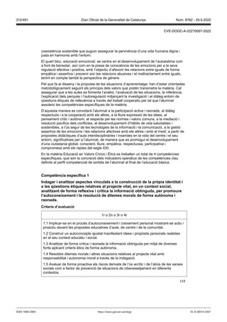 119
coexistència sostenible que puguin assegurar la pervivència d’una vida humana digna i
justa en harmonia amb l’entorn.
El quart bloc, educació emocional, se centra en el desenvolupament de l’autoestima com
a font de benestar, així com en la presa de consciència de les emocions per a la seva
regulació efectiva i positiva, amb l’objectiu d’afavorir les relacions entre iguals de forma
empàtica i assertiva i prevenir així les relacions abusives i el maltractament entre iguals,
tenint en compte també la perspectiva de gènere.
Pel que fa al disseny i la proposta de les situacions d’aprenentatge, han d’estar orientades
metodològicament seguint els principis dels valors que pretén transmetre la matèria. Cal
assegurar que a les aules es fomenta l’anàlisi, l’avaluació de les situacions, la inferència,
l’explicació dels perquès i l’autoregulació mitjançant la investigació i el diàleg entorn de
qüestions ètiques de rellevància a través del treball cooperatiu per tal que l’alumnat
assoleixi les competències específiques de la matèria.
D’aquesta manera es convidarà l’alumnat a la participació activa i raonada, al diàleg
respectuós i a la cooperació amb els altres, a la lliure expressió de les idees, al
pensament crític i autònom, al respecte per les normes i valors comuns, a la mediació i
resolució pacífica dels conflictes, al desenvolupament d’hàbits de vida saludables i
sostenibles, a l’ús segur de les tecnologies de la informació i la comunicació, a la gestió
assertiva de les emocions i les relacions afectives amb els altres i amb el medi; a partir de
propostes didàctiques d’aula interdisciplinàries i inserides en la vida del centre i el seu
entorn, significatives per a l’alumnat, de manera que es promogui el desenvolupament
d’una ciutadania global, conscient, lliure, empàtica, respectuosa, participativa i
compromesa amb els reptes del segle XXI.
En la matèria Educació en Valors Cívics i Ètics es treballen un total de 4 competències
específiques, que són la concreció dels indicadors operatius de les competències clau
definits al perfil competencial de sortida de l’alumnat al final de l’educació bàsica.
Competència específica 1
Indagar i analit ar aspectes inculats a la construcció de la pr pia identitat i
a les qüestions ètiques relati es al pro ecte ital, en un context social,
analit ant de forma reflexi a i crítica la informació obtinguda, per promoure
l’autoconeixement i la resolució de dilemes morals de forma aut noma i
raonada
Criteris d’a aluació
1r o 2n o 3r o 4t
1.1 Implicar-se en el procés d’autoconeixement i creixement personal mostrant-se actiu i
proactiu davant les propostes educatives d’aula, de centre i de la comunitat.
1.2 Construir un autoconcepte ajustat manifestant idees i propòsits personals realistes
en el seu context educatiu i social.
1.3 Analitzar de forma crítica i raonada la informació obtinguda per mitjà de diverses
fonts aplicant criteris ètics de forma autònoma.
1.4 Resoldre dilemes morals i altres situacions relatives al projecte vital amb
responsabilitat i autonomia moral a través de la indagació.
1.5 Avaluar de forma proactiva els riscos derivats de l’ús acrític i de l’abús de les xarxes
socials com a factor de prevenció de situacions de ciberassetjament en diferents
contextos.
DL B 38014-2007
ISSN 1988-298X https://www.gencat.cat/dogc
Núm. 8762 - 29.9.2022
312/491 Diari Oficial de la Generalitat de Catalunya
CVE-DOGC-A-22270097-2022
 