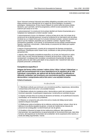 120
Quan l’alumnat comença l’educació secundària obligatòria coincideix amb l’inici d’una
etapa evolutiva nova marcada per tot un seguit de canvis fisiològics, la pubertat, i
psicològics, l’adolescència. El jove haurà d’adquirir el control sobre les seves pròpies
decisions, que li permetin, de forma progressiva, enfortir la seva autoestima i fer-se
autònom per actuar en el món.
L’autoconeixement i la construcció de la pròpia identitat són factors fonamentals per a
l’adaptació de l’adolescent a l’entorn escolar i social.
L’autoconeixement s’inicia a la infantesa i continua al llarg de la vida i és la base de la
construcció de la identitat personal, la qual es fa efectiva en la interrelació amb els altres.
Conèixer-se a si mateix forma part d’un procés individual complex i sempre inacabat que
posa en joc les mateixes capacitats que es pretenen conèixer. Aquesta mirada
introspectiva possibilita, d’una banda, el reconeixement de les pròpies característiques
físiques, cognitives i emocionals i, d’altra banda, el compromís de millora per superar
dificultats personals.
L’exercici d’autoconeixement, a través de la comprensió de diverses concepcions
científiques i filosòfiques sobre l’ésser humà, constitueix un dels primers principis del
pensament ètic.
L’objectiu últim d’aquesta competència específica, en el marc de l’educació en valors
cívics i ètics, és que l’alumnat aprengui a construir de forma lliure i crítica, des del
coneixement i ús adequat dels conceptes i procediments fonamentals del saber ètic,
aquells judicis de valor dels quals depèn el seu projecte vital i l’assoliment dels seus
propòsits personals i professionals.
Competència específica
Integrar de forma crítica normes i alors cí ics i ètics i actuar i interactuar, a
partir del reconeixement de la se a importància en la regulació de la ida
indi idual i comunitària, per aplicar los de forma efecti a i ustificada en
diferents contextos i per promoure una con i ència pacífica, respectuosa,
democràtica i compromesa amb el b com i una societat inclusi a
Criteris d’a aluació
1r o 2n o 3r o 4t
2.1 Manifestar actituds que promouen una convivència pacífica, respectuosa, democràtica
i compromesa amb el bé comú i una societat inclusiva.
2.2 Manifestar actituds de ciutadania activa i democràtica a partir del coneixement del
moviment associatiu i la participació respectuosa i constructiva en activitats de grup.
2.3 Aplicar principis ètics en la presa de decisions col·lectives, en la planificació d’accions
coordinades i en la resolució de problemes.
2.4 Mostrar un compromís actiu amb el bé comú a través del diàleg raonat sobre
qüestions ètiques d’actualitat.
2.5 Reflexionar sobre el problema de la violència contra les dones i actuar a favor de la
defensa d’una efectiva igualtat de gènere, a través de l’anàlisi de les mesures de
prevenció de la desigualtat i la discriminació per raó de gènere.
2.6 Analitzar críticament el paper de les institucions públiques, dels organismes
internacionals i les organitzacions no governamentals en la promoció de la pau, dels drets
humans, del respecte per la diversitat, de la solidaritat i de la cooperació entre nacions, a
través del diàleg argumentatiu i raonat.
DL B 38014-2007
ISSN 1988-298X https://www.gencat.cat/dogc
Núm. 8762 - 29.9.2022
313/491 Diari Oficial de la Generalitat de Catalunya
CVE-DOGC-A-22270097-2022
 