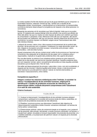 121
La nostra societat s’ha fet més diversa pel que fa als grups identitaris que la componen i a
la pluralitat d’opcions, creences i formes de vida, i també com a resultat de les
desigualtats socials i econòmiques. L’aprofundiment en la democràcia i la imprescindible
convivència demanen desenvolupar la competència del respecte a les altres persones i la
convivència.
Respectar les persones vol dir reconèixer que l’altre té dignitat i drets que no es poden
ignorar. El respecte actiu suposa distingir entre les actituds o les accions que afecten els
drets dels altres i les que no; implica no voler imposar als altres com voldríem que fossin,
es comportessin o pensessin; inclou diferenciar entre allò que cal respectar, allò davant
del que podem ser indiferents i allò que cal censurar; demana determinar els límits que la
convivència i la justícia imposen a la llibertat i exigeix cercar l’harmonització dels drets
dels individus diversos.
L’adopció de normes i valors cívics i ètics suposa el reconeixement de la condició dels
alumnes i de les alumnes com a ciutadans i ciutadanes d’un estat democràtic social i de
dret, integrat en el projecte comunitari europeu i compromès amb principis i valors
democràtics, i amb els drets humans.
Aquest coneixement crític del seu context social i polític ha de promoure en l’alumnat una
consciència més adequada de la rellevància del seu paper com a ciutadans actius i
responsables, implicats en la gestió dels problemes ètics més urgents del present.
Per una altra banda, la pràctica d’una ciutadania activa comença en gran mesura al
voltant de la vida escolar; per això és tan important identificar i resoldre problemes ètics,
així com respectar normes, valors i procediments democràtics en totes aquelles activitats
educatives que es disposin dins i fora de l’aula.
Cal vetllar pel desenvolupament de principis i valors ètics i cívics, com són la solidaritat, el
respecte per les minories i l’efectiva igualtat entre homes i dones, a més de promoure
entre l’alumnat la cura del patrimoni cultural i natural, la memòria democràtica, el
voluntariat i l’associacionisme, entre d’altres.
Competència específica
Integrar i a aluar les relacions sistèmiques entre l’indi idu, la societat i la
natura i l’ecodependència de les acti itats humanes, mit an ant la
identificació i l’anàlisi de problemes ecosocials de relle ància, per
desen olupar hàbits i actituds èticament compromeses amb l’assoliment
d’un estil de ida sostenible
Criteris d’a aluació
1r o 2n o 3r o 4t
3.1 Avaluar la interconnexió i l’ecodependència de les activitats humanes adoptant
compromisos i participant en la societat amb accions locals de millora, sostenibles, en
relació amb els problemes ecosocials de més rellevància.
3.2 Realitzar i promoure accions que afavoreixen l’assoliment dels objectius de
desenvolupament sostenible a través d’acords i actuacions individuals i col·lectives de
forma activa i compromesa.
3.3 Desenvolupar actituds i valors de compromís basats en el respecte, cura i protecció
de les persones, dels animals i del planeta, a través d’accions individuals i col·lectives, a
escala local i global, vinculades al consum responsable i de productes de proximitat, a la
mobilitat sostenible, a la preservació del patrimoni natural i al respecte per la diversitat
etnicocultural.
DL B 38014-2007
ISSN 1988-298X https://www.gencat.cat/dogc
Núm. 8762 - 29.9.2022
314/491 Diari Oficial de la Generalitat de Catalunya
CVE-DOGC-A-22270097-2022
 