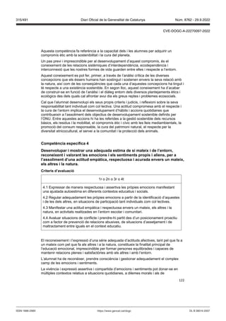 122
Aquesta competència fa referència a la capacitat dels i les alumnes per adquirir un
compromís ètic amb la sostenibilitat i la cura del planeta.
Un pas previ i imprescindible per al desenvolupament d’aquest compromís, és el
coneixement de les relacions sistèmiques d’interdependència, ecodependència i
interconnexió que les nostres formes de vida guarden entre elles i respecte a l’entorn.
Aquest coneixement es pot fer, primer, a través de l’anàlisi crítica de les diverses
concepcions que els éssers humans han sostingut i sostenen envers la seva relació amb
la natura, així com de les conseqüències que cada una d’aquestes concepcions ha tingut i
té respecte a una existència sostenible. En segon lloc, aquest coneixement ha d’acabar
de construir-se en funció de l’anàlisi i el diàleg entorn dels diversos plantejaments ètics i
ecològics des dels quals cal afrontar avui dia els greus reptes i problemes ecosocials.
Cal que l’alumnat desenvolupi els seus propis criteris i judicis, i reflexioni sobre la seva
responsabilitat tant individual com col·lectiva. Una actitud compromesa amb el respecte i
la cura de l’entorn implica el desenvolupament d’hàbits i accions quotidianes que
contribueixin a l’assoliment dels objectius de desenvolupament sostenible definits per
l’ONU. Entre aquestes accions hi ha les referides a la gestió sostenible dels recursos
bàsics, els residus i la mobilitat, el compromís ètic i cívic amb les lleis mediambientals, la
promoció del consum responsable, la cura del patrimoni natural, el respecte per la
diversitat etnicocultural, el servei a la comunitat i la protecció dels animals.
Competència específica
Desen olupar i mostrar una adequada estima de si mateix i de l’entorn,
reconeixent i alorant les emocions i els sentiments propis i aliens, per a
l’assoliment d’una actitud empàtica, respectuosa i acurada en ers un mateix,
els altres i la natura
Criteris d’a aluació
1r o 2n o 3r o 4t
4.1 Expressar de manera respectuosa i assertiva les pròpies emocions manifestant
una ajustada autoestima en diferents contextos educatius i socials.
4.2 Regular adequadament les pròpies emocions a partir de la identificació d’aquestes
i de les dels altres, en situacions de participació tant individuals com col·lectives.
4.3 Manifestar una actitud empàtica i respectuosa envers un mateix, els altres i la
natura, en activitats realitzades en l’entorn escolar i comunitari.
4.4 Avaluar situacions de conflicte i prendre-hi partit des d’un posicionament proactiu
com a factor de prevenció de relacions abusives, de situacions d’assetjament i de
maltractament entre iguals en el context educatiu.
El reconeixement i l’expressió d’una sèrie adequada d’actituds afectives, tant pel que fa a
un mateix com pel que fa als altres i a la natura, constitueix la finalitat principal de
l’educació emocional, imprescindible per formar persones equilibrades i capaces de
mantenir relacions plenes i satisfactòries amb els altres i amb l’entorn.
L’alumnat ha de reconèixer, prendre consciència i gestionar adequadament el complex
camp de les emocions i sentiments.
La vivència i expressió assertiva i compartida d’emocions i sentiments pot donar-se en
múltiples contextos relatius a situacions quotidianes, a dilemes morals i als de
DL B 38014-2007
ISSN 1988-298X https://www.gencat.cat/dogc
Núm. 8762 - 29.9.2022
315/491 Diari Oficial de la Generalitat de Catalunya
CVE-DOGC-A-22270097-2022
 