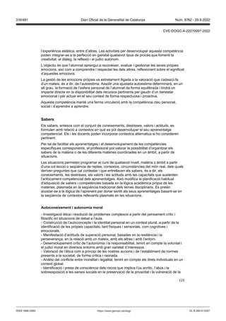 123
l’experiència estètica, entre d’altres. Les activitats per desenvolupar aquesta competència
poden integrar-se a la perfecció en gairebé qualsevol tipus de procés que fomenti la
creativitat, el diàleg, la reflexió i el judici autònom.
L’objectiu és que l’alumnat aprengui a reconèixer, avaluar i gestionar les seves pròpies
emocions, així com a comprendre i respectar les dels altres, reflexionant sobre el significat
d’aquestes emocions.
La gestió de les emocions pròpies va estretament lligada a la valoració que cadascú fa
d’un mateix, és a dir, de l’autoestima. Assolir una ajustada autoestima determinarà, en un
alt grau, la formació de l’esfera personal de l’alumnat de forma equilibrada i tindrà un
impacte directe en la disponibilitat dels recursos pertinents per gaudir d’un benestar
emocional i per actuar en el seu context de forma respectuosa i proactiva.
Aquesta competència manté una ferma vinculació amb la competència clau personal,
social i d’aprendre a aprendre.
Sabers
Els sabers, entesos com el conjunt de coneixements, destreses, valors i actituds, es
formulen amb relació a contextos en què es pot desenvolupar el seu aprenentatge
competencial. Els i les docents poden incorporar contextos alternatius si ho consideren
pertinent.
Per tal de facilitar els aprenentatges i el desenvolupament de les competències
específiques corresponents, el professorat pot valorar la possibilitat d’organitzar els
sabers de la matèria o de les diferents matèries coordinades en un àmbit, a partir de
situacions.
Les situacions permeten programar el curs de qualsevol nivell, matèria o àmbit a partir
d’una col·lecció o seqüència de reptes, contextos, circumstàncies del món real, dels quals
deriven preguntes que cal contestar i que entrellacen els sabers, és a dir, els
coneixements, les destreses, els valors i les actituds amb les capacitats que sustenten
l’enfocament competencial dels aprenentatges. Això modifica la planificació habitual
d’adquisició de sabers i competències basada en la lògica acadèmica pròpia de les
matèries, plasmada en la seqüència tradicional dels temes disciplinaris. Es pretén
acostar-se a la lògica de l’aprenent per donar sentit als seus aprenentatges basant-se en
la seqüència de contextos rellevants plasmats en les situacions.
Autoconeixement i autonomia moral
- Investigació ètica i resolució de problemes complexos a partir del pensament crític i
filosòfic en situacions de debat a l’aula.
- Construcció de l’autoconcepte i la identitat personal en un context plural, a partir de la
identificació de les pròpies capacitats, tant físiques i sensorials, com cognitives i
emocionals.
- Manifestació d’actituds de superació personal, basades en la resiliència i la
perseverança, en la relació amb un mateix, amb els altres i amb l’entorn.
- Desenvolupament crític de l’autonomia i la responsabilitat, tenint en compte la voluntat i
el judici moral en diversos entorns amb gran varietat d’interessos.
- Valoració de l’ètica com a principi de les nostres accions i de l’establiment de normes
presents a la societat, de forma crítica i raonada.
- Anàlisi del conflicte entre moralitat i legalitat, tenint en compte els drets individuals en un
context global.
- Identificació i presa de consciència dels riscos que implica l’ús acrític, l’abús i la
sobreexposició a les xarxes socials en la preservació de la privacitat i la vulneració de la
DL B 38014-2007
ISSN 1988-298X https://www.gencat.cat/dogc
Núm. 8762 - 29.9.2022
316/491 Diari Oficial de la Generalitat de Catalunya
CVE-DOGC-A-22270097-2022
 