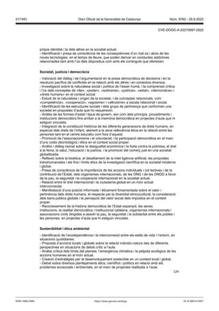 124
pròpia identitat i la dels altres en la societat actual.
- Identificació i presa de consciència de les conseqüències d’un mal ús i abús de les
noves tecnologies, en el temps de lleure, que poden derivar en conductes addictives
relacionades tant amb l’ús dels dispositius com amb els continguts que ofereixen.
Societat, ustícia i democràcia
- Valoració del diàleg i de l’argumentació en la presa democràtica de decisions i en la
resolució pacífica de conflictes en la relació amb els altres i en contextos diversos.
- Investigació sobre la naturalesa social i política de l’ésser humà, i la comprensió crítica
i l’ús dels conceptes de «llei», «poder», «sobirania», «justícia», «estat», «democràcia» i
«drets humans» en el context social.
- Estudi de la naturalesa i origen de la societat, i de conceptes relacionats, com
«competència», «cooperació», «egoisme» i «altruisme» a escala relacional i social.
- Identificació de les estructures socials i dels grups de pertinença que conformen una
societat en propostes d’aula que ho requereixin.
- Anàlisi de les formes d’estat i tipus de govern, així com dels principis, procediments i
institucions democràtics fins arribar a la memòria democràtica en projectes d’aula que hi
estiguin vinculats.
- Integració de la constitució històrica de les diferents generacions de drets humans, en
especial dels drets de l’infant, atenent a la seva rellevància ètica en la relació entre les
persones tant en el centre educatiu com fora d’aquest.
- Promoció de l’associacionisme i el voluntariat, i la participació democràtica en el marc
d’uns codis deontològics i ètics en el context social proper.
- Anàlisi i diàleg raonat sobre la desigualtat econòmica i la lluita contra la pobresa; el dret
a la feina, la salut, l’educació i la justícia, i la promoció del comerç just en una societat
globalitzada.
- Reflexió sobre la bioètica, el desafiament de la intel·ligència artificial, les propostes
transhumanistes i els fins i límits ètics de la investigació científica en la societat moderna
i global.
- Presa de consciència de la importància de les accions individuals i col·lectives i de la
contribució de l’Estat, dels organismes internacionals, de les ONG i de les ONGD a favor
de la pau, la seguretat i la cooperació internacional en la societat actual.
- Relació entre el dret internacional i la ciutadania global en un món actual
interconnectat.
- Manifestació d’una posició informada i èticament fonamentada sobre el valor i
pertinència dels drets humans, el respecte per la diversitat etnicocultural, la consideració
dels bens públics globals i la percepció del valor social dels impostos en el context
proper.
- Reconeixement de la història democràtica de l’Estat espanyol, les seves
institucions, la realitat democràtica i institucional catalana, organismes internacionals i
associacions civils dirigides a assolir la pau, la seguretat i la solidaritat entre els pobles i
les persones, en projectes d’aula que hi estiguin vinculats.
Sostenibilitat i ètica ambiental
- Identificació de l’ecodependència i la interconnexió entre els estils de vida i l’entorn, en
situacions quotidianes.
- Proposta d’accions locals i globals sobre la relació individu-natura des de diferents
perspectives en situacions de debat crític a l’aula.
- Anàlisi crítica dels límits del planeta, l’emergència climàtica i la petjada ecològica de les
accions humanes en el món actual.
- Creació d’estratègies per al desenvolupament sostenible en un context local i global.
- Debat sobre diversos plantejaments ètics, científics i polítics en relació amb els
problemes ecosocials i ambientals, en el marc de projectes realitzats a l’aula.
DL B 38014-2007
ISSN 1988-298X https://www.gencat.cat/dogc
Núm. 8762 - 29.9.2022
317/491 Diari Oficial de la Generalitat de Catalunya
CVE-DOGC-A-22270097-2022
 