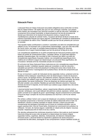 126
Educació ísica
L’educació física en l’etapa d’educació secundària obligatòria dona continuïtat a la feina
feta en l’etapa anterior i als reptes clau que s’hi van començar a abordar, que passen,
entre d’altres, per aconseguir que l’alumnat consolidi un estil de vida actiu i saludable, el
coneixement de la pròpia corporalitat, el desenvolupament de tots els processos de
decisió que intervenen en la resolució de situacions motrius, el gaudi de les
manifestacions culturals de caràcter motriu, l’ocupació del temps de lleure a través de la
pràctica d’activitats físiques que siguin segures i sostenibles per combatre el sedentarisme
o la consolidació de valors cívics i habilitats socials que han de ser presents per conviure
en societat.
Tots aquests reptes contribueixen a construir i consolidar una sèrie de competències que
utilitzen el cos i el moviment com a instruments d’aprenentatge, i que van molt més enllà
de l’acció motriu, per bastir un veritable desenvolupament integral de l’alumnat,
incorporant tot un seguit d’aprenentatges que han de perdurar al llarg de la vida.
Les competències establertes en el perfil competencial de l’educació primària posen les
bases de sortida de l‘ensenyament bàsic, i aquestes últimes, al costat dels objectius
generals d’aquesta etapa, han concretat el marc d‘actuació per definir una sèrie de
competències específiques d’aquesta matèria. Les competències específiques de la
matèria són el referent a seguir per desenvolupar una educació física significativa, útil,
innovadora i alineada amb les necessitats actuals de la societat.
El currículum de l’àrea d’educació física s’estructura en cinc competències específiques.
Aquestes recullen i sintetitzen aquests reptes per consolidar un estil de vida actiu i
saludable que permeti a l’alumnat perpetuar-lo al llarg de la seva vida a través de la
planificació autònoma i l’autoregulació de la pràctica física i de tots els components que
afecten la salut.
El cos i el moviment, a partir de l’articulació de les capacitats motrius, juntament amb les
habilitats motrius bàsiques i específiques s’han de desenvolupar a través de situacions
motrius riques, de tipologia diversa, amb diferents variants i lògiques internes. Han de ser
fites motrius que cadascú pugui assolir, tenint en compte el seu punt de partida, les seves
potencialitats i les seves motivacions. S’han de dissenyar de manera que siguin de
dificultat variable i prou obertes i flexibles per permetre diferents solucions i maneres
diverses de donar-hi resposta, de tal manera que cadascú pugui adaptar-les a les seves
característiques.
L’alumnat també haurà d’identificar, valorar i experimentar diferents activitats motrius
culturals i artístiques, com a part rellevant del patrimoni cultural, expressiu i artístic, que
poden convertir-se en objecte de gaudi i aprenentatge. Aquest coneixement en profunditat
s’haurà de dirigir a ampliar els recursos expressius de l’alumnat i a fer-ho de manera
creativa.
Per arribar a utilitzar l’entorn com a espai de trobada per a la pràctica d’activitats físiques
és necessari proporcionar a l’alumnat una base de sabers relacionats amb el medi, tot
identificant i donant a conèixer activitats en espais naturals o urbans que permetin
complementar les tipologies d’activitats que es donen en contextos escolars i que es
puguin practicar dins i fora de l’horari lectiu, fomentant-ne i promovent-ne la pràctica i la
utilització. I tot això, de manera segura i sostenible en relació amb els mitjans i recursos
emprats i respectuosa amb el medi on es duu a terme.
Per abordar exitosament les nombroses situacions motrius a les quals es veurà exposat
l’alumnat al llarg de la seva vida cal ajudar-lo a desenvolupar de manera integral
capacitats motrius, cognitives, afectives, motivacionals, de relacions interpersonals i
d’inclusió social. L’alumnat també ha d’aprendre a gestionar les seves emocions i
comprendre les dels altres, autoregular el seu comportament i emprar habilitats socials en
DL B 38014-2007
ISSN 1988-298X https://www.gencat.cat/dogc
Núm. 8762 - 29.9.2022
319/491 Diari Oficial de la Generalitat de Catalunya
CVE-DOGC-A-22270097-2022
 