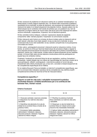 128
El bloc resolució de problemes en situacions motrius té un caràcter transdisciplinar i es
desenvolupa a través d’alguns aspectes clau: l’ús eficient dels components qualitatius i
quantitatius de la motricitat, la presa de decisions, els processos de creativitat motriu i la
resolució de reptes i/o el desenvolupament de projectes motrius. Aquests sabers han de
desenvolupar-se en contextos molt variats de pràctica que, en qualsevol cas, han de
respondre a la lògica interna de l’acció motriu des de la qual s’han dissenyat els sabers:
accions individuals, cooperatives, d’oposició i de col·laboració-oposició.
El bloc activitats motrius lúdiques, culturals i expressives abasta els següents
components: balls i danses populars i l’expressió i la comunicació corporal.
El bloc interacció amb l’entorn en el temps de lleure incideix sobre la interacció amb el
medi natural i urbà des d’una triple vessant: el seu ús des de la motricitat, la seva
conservació des d’una visió sostenible i el seu caràcter compartit des d’una perspectiva
comunitària de l’entorn.
El bloc valors, autoregulació emocional i interacció social en situacions motrius, d’una
banda, se centra en el fet que l’alumnat desenvolupi els processos dirigits a regular la
seva resposta emocional davant de situacions derivades de la pràctica d’activitat física i
esportiva, mentre que, d’altra banda, incideix sobre el desenvolupament de les habilitats
socials i el foment dels valors de les relacions constructives entre els participants en
aquest tipus de contextos motrius.
Finalment, l’avaluació en educació física ha de ser reguladora, contínua, formadora i
compartida, i estarà dirigida cap a la millora de l’aprenentatge de l’alumnat a través de la
seva participació, reflexió i autoregulació. L’alumnat és avaluat en funció del grau
d’assoliment dels criteris d‘avaluació que, al seu torn, concreten el desenvolupament de
les competències específiques de la matèria.
En la matèria Educació Física es treballen un total de 5 competències específiques, que
són la concreció dels indicadors operatius de les competències clau definits al perfil
competencial de sortida de l’alumnat al final de l’educació bàsica.
Competència específica 1
Adquirir un estil de ida actiu i saludable incorporant la pràctica
d’acti itats físiques i d’hàbits beneficiosos per a la contribució del
benestar físic, mental i social
Criteris d’a aluació
1r i 2n 3r i 4t
1.1 Executar activitats i exercicis orientats
a l’adquisició d’un estil de vida actiu i
saludable.
1.2 Identificar els elements d’un pla de
treball de la condició física a través de la
pràctica motriu.
1.3 Incorporar hàbits saludables
(alimentació i hidratació, descans,
educació postural, relaxació i higiene)
valorant la millora integral.
1.1 Planificar la pràctica d’activitat
física orientada a un estil de vida actiu
i saludable.
1.2 Dissenyar un pla de treball de la
condició física en relació amb la salut
d’acord a les necessitats individuals.
1.3 Aplicar hàbits saludables (alimentació i
hidratació, descans, educació postural,
relaxació i higiene) valorant la millora
integral de la salut.
DL B 38014-2007
ISSN 1988-298X https://www.gencat.cat/dogc
Núm. 8762 - 29.9.2022
321/491 Diari Oficial de la Generalitat de Catalunya
CVE-DOGC-A-22270097-2022
 