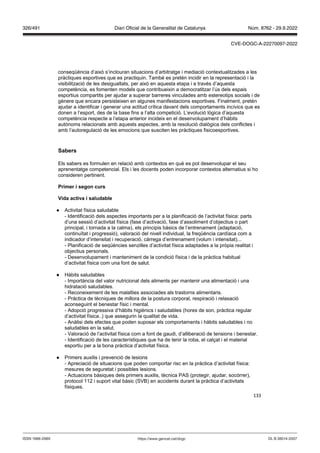 133
conseqüència d’això s’inclouran situacions d’arbitratge i mediació contextualitzades a les
pràctiques esportives que es practiquin. També es pretén incidir en la representació i la
visibilització de les desigualtats, per això en aquesta etapa i a través d’aquesta
competència, es fomenten models que contribueixin a democratitzar l’ús dels espais
esportius compartits per ajudar a superar barreres vinculades amb estereotips socials i de
gènere que encara persisteixen en algunes manifestacions esportives. Finalment, pretén
ajudar a identificar i generar una actitud crítica davant dels comportaments incívics que es
donen a l’esport, des de la base fins a l’alta competició. L’evolució lògica d’aquesta
competència respecte a l’etapa anterior incideix en el desenvolupament d’hàbits
autònoms relacionats amb aquests aspectes, amb la resolució dialògica dels conflictes i
amb l’autoregulació de les emocions que susciten les pràctiques fisicoesportives.
Sabers
Els sabers es formulen en relació amb contextos en què es pot desenvolupar el seu
aprenentatge competencial. Els i les docents poden incorporar contextos alternatius si ho
consideren pertinent.
Primer i segon curs
ida acti a i saludable
● Activitat física saludable
- Identificació dels aspectes importants per a la planificació de l’activitat física: parts
d’una sessió d’activitat física (fase d’activació, fase d’assoliment d’objectius o part
principal, i tornada a la calma), els principis bàsics de l’entrenament (adaptació,
continuïtat i progressió), valoració del nivell individual, la freqüència cardíaca com a
indicador d’intensitat i recuperació, càrrega d’entrenament (volum i intensitat)...
- Planificació de seqüències senzilles d’activitat física adaptades a la pròpia realitat i
objectius personals.
- Desenvolupament i manteniment de la condició física i de la pràctica habitual
d’activitat física com una font de salut.
● Hàbits saludables
- Importància del valor nutricional dels aliments per mantenir una alimentació i una
hidratació saludables.
- Reconeixement de les malalties associades als trastorns alimentaris.
- Pràctica de tècniques de millora de la postura corporal, respiració i relaxació
aconseguint el benestar físic i mental.
- Adopció progressiva d’hàbits higiènics i saludables (hores de son, pràctica regular
d’activitat física..) que assegurin la qualitat de vida.
- Anàlisi dels efectes que poden suposar els comportaments i hàbits saludables i no
saludables en la salut.
- Valoració de l’activitat física com a font de gaudi, d’alliberació de tensions i benestar.
- Identificació de les característiques que ha de tenir la roba, el calçat i el material
esportiu per a la bona pràctica d’activitat física.
● Primers auxilis i prevenció de lesions
- Apreciació de situacions que poden comportar risc en la pràctica d’activitat física:
mesures de seguretat i possibles lesions.
- Actuacions bàsiques dels primers auxilis, tècnica PAS (protegir, ajudar, socórrer),
protocol 112 i suport vital bàsic (SVB) en accidents durant la pràctica d’activitats
físiques.
DL B 38014-2007
ISSN 1988-298X https://www.gencat.cat/dogc
Núm. 8762 - 29.9.2022
326/491 Diari Oficial de la Generalitat de Catalunya
CVE-DOGC-A-22270097-2022
 