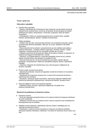 136
Tercer i quart curs
ida acti a i saludable
● Activitat física saludable
- Disseny i planificació de l’entrenament: fase d’activació, pla de treball, proves de
valoració de la condició física, control de la intensitat, de les càrregues de treball i
dosificació de l’esforç, temporització i continuïtat, progressió, fases de treball i
recuperació.
- Autoregulació i millora en el desenvolupament de la condició física: qualitats
físiques, característiques, efectes i mètodes d’entrenament.
● Hàbits saludables
- Anàlisis crític del valor nutricional dels aliments i de la publicitat d’aquests, essent
conscient dels aliments saludables i dels que no ho són, adaptant-hi els hàbits
alimentaris.
- Reconeixement de les actituds i comportaments que les malalties associades a
trastorns alimentaris —complex d’Adonis (vigorexia), anorèxia, bulímia— poden
comportar i conscienciació del risc que poden suposar per a la salut.
- Utilització autònoma de tècniques de millora de la postura corporal, la respiració i la
relaxació aconseguint el benestar físic i mental.
- Valoració i ús d’hàbits higiènics i conductes saludables (hores de son, pràctica
regular d’activitat física) que assegurin la qualitat de vida.
- Conscienciació del risc i de les conseqüències que poden suposar algunes
pràctiques, comportaments i hàbits poc saludables (drogues, alcohol, suplements,
dopatge).
- Valoració i integració de l’activitat física com a font de gaudi, d’alliberació de
tensions i benestar.
● Primers auxilis i prevenció de lesions
- Aplicació de protocols, mesures de seguretat i prevenció de lesions en la pràctica
d’activitat física.
- Identificació de l’ergonomia corporal com a mesura de la prevenció de lesions i
optimització del moviment.
- Actuacions i tècniques davant d’accidents, reanimació mitjançant desfibril·lador,
protocol de reanimació cardiopulmonar, maniobra de Heimlich, senyals d’ictus...
● Recursos digitals al servei de la pràctica esportiva
- Utilització d’eines, recursos i aplicacions digitals per a la gestió de la
pràctica d’activitat física.
esolució de problemes en situacions motrius
● Esquema corporal
- Ús de les capacitats perceptivomotrius en la resolució eficient de tasques individuals
de certa complexitat.
- Utilització conscient del cos mostrant control i domini corporal en les manifestacions
fisicoesportives que es realitzen.
● Habilitats motrius bàsiques i específiques (tècnica, tàctica i estratègia) per a la
resolució de situacions motrius
- Identificació i correcció d’errors freqüents en l’execució de diferents habilitats
tècniques d’esports individuals, d’adversari i col·lectius en situacions de joc reduït o joc
real.
DL B 38014-2007
ISSN 1988-298X https://www.gencat.cat/dogc
Núm. 8762 - 29.9.2022
329/491 Diari Oficial de la Generalitat de Catalunya
CVE-DOGC-A-22270097-2022
 