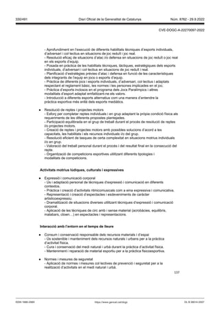 137
- Aprofundiment en l’execució de diferents habilitats tècniques d’esports individuals,
d’adversari i col·lectius en situacions de joc reduït i joc real.
- Resolució eficaç de situacions d’atac i/o defensa en situacions de joc reduït o joc real
en els esports d’equip.
- Posada en pràctica de les habilitats tècniques, tàctiques, estratègiques dels esports
individuals, d’adversari i col·lectius en situacions de joc reduït i real.
- Planificació d’estratègies prèvies d’atac i defensa en funció de les característiques
dels integrants de l’equip en jocs o esports d’equip.
- Pràctica de diferents jocs i esports individuals, d’adversari, col·lectius i adaptats
respectant el reglament bàsic, les normes i les persones implicades en el joc.
- Pràctica d’esports inclosos en el programa dels Jocs Paralímpics i altres
modalitats d’esport adaptat emfatitzant-ne els valors.
- Introducció a diferents esports alternatius com una manera d’entendre la
pràctica esportiva més enllà dels esports mediàtics.
● Resolució de reptes i projectes motors
- Esforç per completar reptes individuals i en grup adaptant la pròpia condició física als
requeriments de les diferents propostes plantejades.
- Participació equilibrada en el grup de treball durant el procés de resolució de reptes
i/o projectes motors.
- Creació de reptes i projectes motors amb possibles solucions d’acord a les
capacitats, les habilitats i els recursos individuals i/o del grup.
- Resolució eficient de tasques de certa complexitat en situacions motrius individuals
i/o en grup.
- Valoració del treball personal durant el procés i del resultat final en la consecució del
repte.
- Organització de competicions esportives utilitzant diferents tipologies i
modalitats de competicions.
Acti itats motrius l diques, culturals i expressi es
● Expressió i comunicació corporal
- Ús i adaptació personal de tècniques d’expressió i comunicació en diferents
contextos.
- Pràctica i creació d’activitats ritmicomusicals com a eina expressiva i comunicativa.
- Representació i creació d’espectacles i esdeveniments de caràcter
artisticoexpressiu.
- Dramatització de situacions diverses utilitzant tècniques d’expressió i comunicació
corporal.
- Aplicació de les tècniques de circ amb i sense material (acrobàcies, equilibris,
malabars, clown…) en espectacles i representacions.
Interacció amb l’entorn en el temps de lleure
● Consum i conservació responsable dels recursos materials i d’espai
- Ús sostenible i manteniment dels recursos naturals i urbans per a la pràctica
d’activitat física.
- Cura i conservació del medi natural i urbà durant la pràctica d’activitat física.
- Manteniment i reparació de material esportiu per a la pràctica fisicoesportiva.
● Normes i mesures de seguretat
- Aplicació de normes i mesures col·lectives de prevenció i seguretat per a la
realització d’activitats en el medi natural i urbà.
DL B 38014-2007
ISSN 1988-298X https://www.gencat.cat/dogc
Núm. 8762 - 29.9.2022
330/491 Diari Oficial de la Generalitat de Catalunya
CVE-DOGC-A-22270097-2022
 