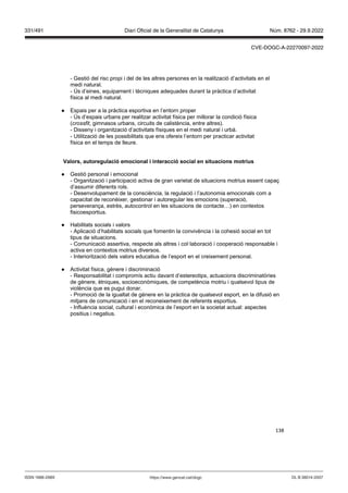 138
- Gestió del risc propi i del de les altres persones en la realització d’activitats en el
medi natural.
- Ús d’eines, equipament i tècniques adequades durant la pràctica d’activitat
física al medi natural.
● Espais per a la pràctica esportiva en l’entorn proper
- Ús d’espais urbans per realitzar activitat física per millorar la condició física
(crossfit, gimnasos urbans, circuits de calistència, entre altres).
- Disseny i organització d’activitats físiques en el medi natural i urbà.
- Utilització de les possibilitats que ens ofereix l’entorn per practicar activitat
física en el temps de lleure.
alors, autoregulació emocional i interacció social en situacions motrius
● Gestió personal i emocional
- Organització i participació activa de gran varietat de situacions motrius essent capaç
d’assumir diferents rols.
- Desenvolupament de la consciència, la regulació i l’autonomia emocionals com a
capacitat de reconèixer, gestionar i autoregular les emocions (superació,
perseverança, estrès, autocontrol en les situacions de contacte…) en contextos
fisicoesportius.
● Habilitats socials i valors
- Aplicació d’habilitats socials que fomentin la convivència i la cohesió social en tot
tipus de situacions.
- Comunicació assertiva, respecte als altres i col·laboració i cooperació responsable i
activa en contextos motrius diversos.
- Interiorització dels valors educatius de l’esport en el creixement personal.
● Activitat física, gènere i discriminació
- Responsabilitat i compromís actiu davant d’estereotips, actuacions discriminatòries
de gènere, ètniques, socioeconòmiques, de competència motriu i qualsevol tipus de
violència que es pugui donar.
- Promoció de la igualtat de gènere en la pràctica de qualsevol esport, en la difusió en
mitjans de comunicació i en el reconeixement de referents esportius.
- Influència social, cultural i econòmica de l’esport en la societat actual: aspectes
positius i negatius.
DL B 38014-2007
ISSN 1988-298X https://www.gencat.cat/dogc
Núm. 8762 - 29.9.2022
331/491 Diari Oficial de la Generalitat de Catalunya
CVE-DOGC-A-22270097-2022
 