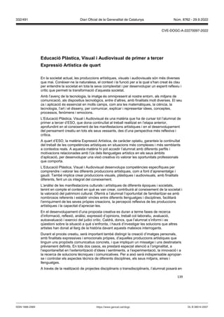 139
Educació Plàstica, isual i Audio isual de primer a tercer
Expressió Artística de quart
En la societat actual, les produccions artístiques, visuals i audiovisuals són més diverses
que mai. Conèixer-ne la naturalesa, el context i la funció per a la qual s‘han creat és clau
per entendre la societat en tota la seva complexitat i per desenvolupar un esperit reflexiu i
crític que permeti la transformació d’aquesta societat.
Amb l’avenç de la tecnologia, la imatge és omnipresent al nostre entorn, als mitjans de
comunicació, als dispositius tecnològics, entre d’altres, amb finalitats molt diverses. El seu
ús i aplicació és essencial en molts camps, com ara les matemàtiques, la ciència, la
tecnologia, l’art i el disseny, per comunicar, explicar i representar idees, conceptes,
processos, fenòmens i emocions.
L’Educació Plàstica, Visual i Audiovisual és una matèria que ha de cursar tot l’alumnat de
primer a tercer d’ESO, que dona continuïtat al treball realitzat en l’etapa anterior,
aprofundint en el coneixement de les manifestacions artístiques i en el desenvolupament
del pensament creatiu en tots els seus vessants, des d’una perspectiva més reflexiva i
crítica.
A quart d’ESO, la matèria Expressió Artística, de caràcter optatiu, garanteix la continuïtat
del treball de les competències artístiques en situacions més complexes i més semblants
a contextos reals. A aquesta matèria hi pot accedir l’alumnat amb diferents perfils i
motivacions relacionades amb l’ús dels llenguatges artístics en els seus àmbits
d’aplicació, per desenvolupar una visió creativa i/o valorar les oportunitats professionals
que comporta.
L’Educació Plàstica, Visual i Audiovisual desenvolupa competències específiques per
comprendre i valorar les diferents produccions artístiques, com a font d’aprenentatge i
gaudi. També implica crear produccions visuals, plàstiques i audiovisuals, amb finalitats
diferents, fent un ús integrat del coneixement.
L’anàlisi de les manifestacions culturals i artístiques de diferents èpoques i societats,
tenint en compte el context en què es van crear, contribuirà al coneixement de la societat i
la valoració del patrimoni cultural. Oferirà a l’alumnat l’oportunitat de familiaritzar-se amb
nombrosos referents i establir vincles entre diferents llenguatges i disciplines, facilitarà
l’enriquiment de les seves pròpies creacions, la percepció reflexiva de les produccions
artístiques i la capacitat d’apreciar-les.
En el desenvolupament d’una proposta creativa es duran a terme fases de recerca
d’informació, reflexió, anàlisi, expressió d’opinions, treball col·laboratiu, avaluació,
autoavaluació i exercici del judici crític. Caldrà, doncs, que l’alumnat s’informi i es
qüestioni sobre la situació a què s’enfronta, i haurà d’investigar les solucions que altres
artistes han donat al llarg de la història davant aquests mateixos interrogants.
Durant el procés creatiu, serà important també distingir la creació d’imatges personals,
amb finalitats expressives i emocionals pròpies, d’aquelles produccions artístiques que
tinguin uns propòsits comunicatius concrets, i que impliquin un missatge i uns destinataris
prèviament definits. En tots dos casos, es prestarà especial atenció a l’originalitat, a
l’espontaneïtat en l’exteriorització d’idees i sentiments, a l’experimentació, la innovació i a
la recerca de solucions tècniques i comunicatives. Per a això serà indispensable apropiar-
se i controlar els aspectes tècnics de diferents disciplines, els seus mitjans, eines i
llenguatges.
A través de la realització de projectes disciplinaris o transdisciplinaris, l’alumnat posarà en
DL B 38014-2007
ISSN 1988-298X https://www.gencat.cat/dogc
Núm. 8762 - 29.9.2022
332/491 Diari Oficial de la Generalitat de Catalunya
CVE-DOGC-A-22270097-2022
 