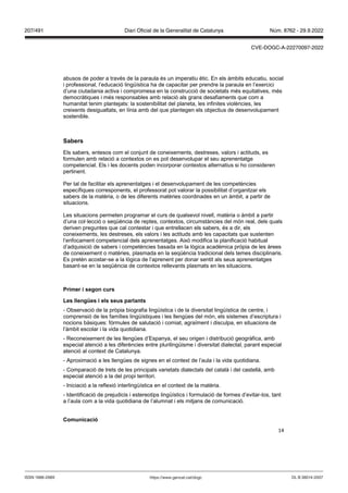 14
abusos de poder a través de la paraula és un imperatiu ètic. En els àmbits educatiu, social
i professional, l’educació lingüística ha de capacitar per prendre la paraula en l’exercici
d’una ciutadania activa i compromesa en la construcció de societats més equitatives, més
democràtiques i més responsables amb relació als grans desafiaments que com a
humanitat tenim plantejats: la sostenibilitat del planeta, les infinites violències, les
creixents desigualtats, en línia amb del que plantegen els objectius de desenvolupament
sostenible.
Sabers
Els sabers, entesos com el conjunt de coneixements, destreses, valors i actituds, es
formulen amb relació a contextos on es pot desenvolupar el seu aprenentatge
competencial. Els i les docents poden incorporar contextos alternatius si ho consideren
pertinent.
Per tal de facilitar els aprenentatges i el desenvolupament de les competències
específiques corresponents, el professorat pot valorar la possibilitat d’organitzar els
sabers de la matèria, o de les diferents matèries coordinades en un àmbit, a partir de
situacions.
Les situacions permeten programar el curs de qualsevol nivell, matèria o àmbit a partir
d’una col·lecció o seqüència de reptes, contextos, circumstàncies del món real, dels quals
deriven preguntes que cal contestar i que entrellacen els sabers, és a dir, els
coneixements, les destreses, els valors i les actituds amb les capacitats que sustenten
l’enfocament competencial dels aprenentatges. Això modifica la planificació habitual
d’adquisició de sabers i competències basada en la lògica acadèmica pròpia de les àrees
de coneixement o matèries, plasmada en la seqüència tradicional dels temes disciplinaris.
Es pretén acostar-se a la lògica de l’aprenent per donar sentit als seus aprenentatges
basant-se en la seqüència de contextos rellevants plasmats en les situacions.
Primer i segon curs
Les llengües i els seus parlants
- Observació de la pròpia biografia lingüística i de la diversitat lingüística de centre, i
comprensió de les famílies lingüístiques i les llengües del món, els sistemes d’escriptura i
nocions bàsiques: fórmules de salutació i comiat, agraïment i disculpa, en situacions de
l’àmbit escolar i la vida quotidiana.
- Reconeixement de les llengües d’Espanya, el seu origen i distribució geogràfica, amb
especial atenció a les diferències entre plurilingüisme i diversitat dialectal, parant especial
atenció al context de Catalunya.
- Aproximació a les llengües de signes en el context de l’aula i la vida quotidiana.
- Comparació de trets de les principals varietats dialectals del català i del castellà, amb
especial atenció a la del propi territori.
- Iniciació a la reflexió interlingüística en el context de la matèria.
- Identificació de prejudicis i estereotips lingüístics i formulació de formes d’evitar-los, tant
a l’aula com a la vida quotidiana de l’alumnat i els mitjans de comunicació.
Comunicació
DL B 38014-2007
ISSN 1988-298X https://www.gencat.cat/dogc
Núm. 8762 - 29.9.2022
207/491 Diari Oficial de la Generalitat de Catalunya
CVE-DOGC-A-22270097-2022
 