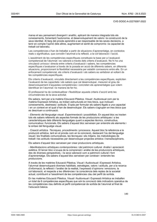 140
marxa el seu pensament divergent i analític, aplicant de manera integrada tots els
coneixements, fomentant l’autonomia, el desenvolupament de valors i la construcció de la
seva identitat. Al llarg del procés aprendrà a ser responsable de les seves decisions, a
tenir en compte l’opinió dels altres, augmentant el sentit de compromís i la capacitat de
treball col·laboratiu.
Les competències s’han de treballar a partir de situacions d’aprenentatge, en contextos
reals o significatius, que convidin l’alumnat a la reflexió, a la col·laboració i l’acció.
L’assoliment de les competències específiques constitueix la base per a l’avaluació
competencial de l’alumnat i es valorarà a través dels criteris d’avaluació. No hi ha una
vinculació unívoca i directa entre criteris d’avaluació i sabers, les competències
específiques s’avaluaran a través de la posada en acció de diferents sabers, en diferents
situacions, proporcionant la flexibilitat necessària per establir connexions entre ells. En un
enfocament competencial, els criteris d’avaluació i els sabers es vertebren al voltant de
les competències específiques.
Els criteris d’avaluació, vinculats directament a les competències específiques, expliciten
l’avaluació de les capacitats i els sabers que cal desenvolupar, mesuren el grau de
desenvolupament d’aquestes competències i concreten els aprenentatges que volem
identificar en l’alumnat i la manera de fer-ho.
El professorat ha de contextualitzar i flexibilitzar aquests criteris d’acord amb les
circumstàncies de la seva activitat.
Els sabers, tant per a la matèria Educació Plàstica, Visual i Audiovisual com per la
matèria Expressió Artística, es troben estructurats en tres blocs, que inclouen
coneixements, destreses i actituds. S’opta per formular els sabers lligats a una capacitat
i en un context en el qual s’han de desenvolupar. Els sabers s’agrupen en tres blocs que
es descriuen a continuació.
- Elements del llenguatge visual Experimentació i possibilitats. En aquest bloc es tracten
tots els sabers referents als aspectes formals de les produccions artístiques i a les
característiques dels diferents llenguatges quant a aspectes tècnics, constructius,
comunicatius i funcionals. Els sabers d’aquest bloc serveixen per entendre els elements i
la sintaxi del llenguatge visual.
- reació artística ècniques, procediments i processos. Aquest bloc fa referència a la
producció artística, tant en el procés com en la concreció, destacant l’ús del llenguatge
visual i les finalitats comunicatives, les tècniques i els mitjans, les metodologies de
treball i les actituds necessàries per desenvolupar projectes artístics i transdisciplinaris.
Els sabers d’aquest bloc serveixen per crear produccions artístiques.
- Manifestacions artístiques contemporànies i del patrimoni cultural nàlisi i apreciació
estètica. El tercer bloc s’ocupa de la comprensió i anàlisi de les produccions artístiques,
des de diverses perspectives, i la seva valoració com a patrimoni cultural i font
d’aprenentatge. Els sabers d’aquest bloc serveixen per conèixer i entendre les
produccions.
A través de les matèries Educació Plàstica, Visual i Audiovisual i Expressió Artística,
l’alumnat desenvoluparà diverses habilitats, estratègies, valors i actituds, per a la recerca
d’informació, la reflexió i l’anàlisi de la realitat, l’expressió d’opinions i emocions, la
col·laboració, el respecte a les diferències i la consciència dels reptes de la societat
actual, contribuint a l’assoliment de les competències clau del perfil de sortida.
En les matèries Educació Plàstica, Visual i Audiovisual i Expressió Artística es treballen
un total de 6 competències específiques que són la concreció dels indicadors operatius de
les competències clau definits al perfil competencial de sortida de l’alumnat al final de
l’educació bàsica.
DL B 38014-2007
ISSN 1988-298X https://www.gencat.cat/dogc
Núm. 8762 - 29.9.2022
333/491 Diari Oficial de la Generalitat de Catalunya
CVE-DOGC-A-22270097-2022
 