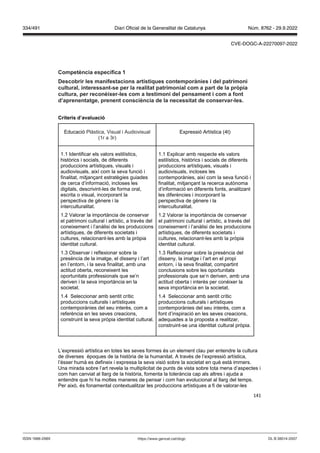 141
Competència específica 1
Descobrir les manifestacions artístiques contemporànies i del patrimoni
cultural, interessant se per la realitat patrimonial com a part de la pr pia
cultura, per reconèixer les com a testimoni del pensament i com a font
d’aprenentatge, prenent consciència de la necessitat de conser ar les
Criteris d’a aluació
Educació Plàstica, Visual i Audiovisual
(1r a 3r)
Expressió Artística (4t)
1.1 Identificar els valors estilístics,
històrics i socials, de diferents
produccions artístiques, visuals i
audiovisuals, així com la seva funció i
finalitat, mitjançant estratègies guiades
de cerca d’informació, incloses les
digitals, descrivint-les de forma oral,
escrita o visual, incorporant la
perspectiva de gènere i la
interculturalitat.
1.2 Valorar la importància de conservar
el patrimoni cultural i artístic, a través del
coneixement i l’anàlisi de les produccions
artístiques, de diferents societats i
cultures, relacionant-les amb la pròpia
identitat cultural.
1.3 Observar i reflexionar sobre la
presència de la imatge, el disseny i l’art
en l’entorn, i la seva finalitat, amb una
actitud oberta, reconeixent les
oportunitats professionals que se’n
deriven i la seva importància en la
societat.
1.4 Seleccionar amb sentit crític
produccions culturals i artístiques
contemporànies del seu interès, com a
referència en les seves creacions,
construint la seva pròpia identitat cultural.
1.1 Explicar amb respecte els valors
estilístics, històrics i socials de diferents
produccions artístiques, visuals i
audiovisuals, incloses les
contemporànies, així com la seva funció i
finalitat, mitjançant la recerca autònoma
d’informació en diferents fonts, analitzant
les diferències i incorporant la
perspectiva de gènere i la
interculturalitat.
1.2 Valorar la importància de conservar
el patrimoni cultural i artístic, a través del
coneixement i l’anàlisi de les produccions
artístiques, de diferents societats i
cultures, relacionant-les amb la pròpia
identitat cultural.
1.3 Reflexionar sobre la presència del
disseny, la imatge i l’art en el propi
entorn, i la seva finalitat, compartint
conclusions sobre les oportunitats
professionals que se’n deriven, amb una
actitud oberta i interès per conèixer la
seva importància en la societat.
1.4 Seleccionar amb sentit crític
produccions culturals i artístiques
contemporànies del seu interès, com a
font d’inspiració en les seves creacions,
adequades a la proposta a realitzar,
construint-se una identitat cultural pròpia.
L’expressió artística en totes les seves formes és un element clau per entendre la cultura
de diverses èpoques de la història de la humanitat. A través de l’expressió artística,
l’ésser humà es defineix i expressa la seva visió sobre la societat en què està immers.
Una mirada sobre l’art revela la multiplicitat de punts de vista sobre tota mena d’aspectes i
com han canviat al llarg de la història, fomenta la tolerància cap als altres i ajuda a
entendre que hi ha moltes maneres de pensar i com han evolucionat al llarg del temps.
Per això, és fonamental contextualitzar les produccions artístiques a fi de valorar-les
DL B 38014-2007
ISSN 1988-298X https://www.gencat.cat/dogc
Núm. 8762 - 29.9.2022
334/491 Diari Oficial de la Generalitat de Catalunya
CVE-DOGC-A-22270097-2022
 