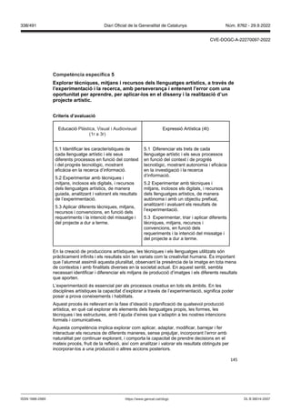 145
Competència específica
Explorar tècniques, mit ans i recursos dels llenguatges artístics, a tra s de
l’experimentació i la recerca, amb perse eran a i entenent l’error com una
oportunitat per aprendre, per aplicar los en el disseny i la realit ació d’un
pro ecte artístic
Criteris d’a aluació
Educació Plàstica, Visual i Audiovisual
(1r a 3r)
Expressió Artística (4t)
5.1 Identificar les característiques de
cada llenguatge artístic i els seus
diferents processos en funció del context
i del progrés tecnològic, mostrant
eficàcia en la recerca d’informació.
5.2 Experimentar amb tècniques i
mitjans, inclosos els digitals, i recursos
dels llenguatges artístics, de manera
guiada, analitzant i valorant els resultats
de l’experimentació.
5.3 Aplicar diferents tècniques, mitjans,
recursos i convencions, en funció dels
requeriments i la intenció del missatge i
del projecte a dur a terme.
5.1 Diferenciar els trets de cada
llenguatge artístic i els seus processos
en funció del context i de progrés
tecnològic, mostrant autonomia i eficàcia
en la investigació i la recerca
d’informació.
5.2 Experimentar amb tècniques i
mitjans, inclosos els digitals, i recursos
dels llenguatges artístics, de manera
autònoma i amb un objectiu prefixat,
analitzant i avaluant els resultats de
l’experimentació.
5.3 Experimentar, triar i aplicar diferents
tècniques, mitjans, recursos i
convencions, en funció dels
requeriments i la intenció del missatge i
del projecte a dur a terme.
En la creació de produccions artístiques, les tècniques i els llenguatges utilitzats són
pràcticament infinits i els resultats són tan variats com la creativitat humana. És important
que l’alumnat assimili aquesta pluralitat, observant la presència de la imatge en tota mena
de contextos i amb finalitats diverses en la societat actual. En aquest sentit, sembla
necessari identificar i diferenciar els mitjans de producció d’imatges i els diferents resultats
que aporten.
L’experimentació és essencial per als processos creatius en tots els àmbits. En les
disciplines artístiques la capacitat d’explorar a través de l’experimentació, significa poder
posar a prova coneixements i habilitats.
Aquest procés és rellevant en la fase d’ideació o planificació de qualsevol producció
artística, en què cal explorar els elements dels llenguatges propis, les formes, les
tècniques i les estructures, amb l’ajuda d’eines que s’adaptin a les nostres intencions
formals i comunicatives.
Aquesta competència implica explorar com aplicar, adaptar, modificar, barrejar i fer
interactuar els recursos de diferents maneres, sense prejutjar, incorporant l’error amb
naturalitat per continuar explorant, i comporta la capacitat de prendre decisions en el
mateix procés, fruit de la reflexió, així com analitzar i valorar els resultats obtinguts per
incorporar-los a una producció o altres accions posteriors.
DL B 38014-2007
ISSN 1988-298X https://www.gencat.cat/dogc
Núm. 8762 - 29.9.2022
338/491 Diari Oficial de la Generalitat de Catalunya
CVE-DOGC-A-22270097-2022
 