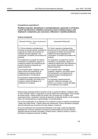 146
Competència específica
ealit ar pro ectes, disciplinaris o transdisciplinaris, personals o col lectius,
a partir de situacions i establint connexions amb la realitat propera, amb
implicació i compromís, per comunicar, reflexionar i resoldre problemes
Criteris d’a aluació
Educació Plàstica, Visual i Audiovisual
(1r a 3r)
Expressió Artística (4t)
6.1 Donar resposta a plantejaments
diversos de manera guiada, analitzant la
proposta de treball, documentant-se i
utilitzant recursos adequats a les
necessitats i la finalitat comunicativa del
projecte.
6.2 Organitzar un projecte de manera
individual o col·laborativa, seguint un
mètode de treball, fent valoracions per
prendre decisions al llarg del seu
desenvolupament.
6.3 Compartir idees i imaginari, amb
altres camps del coneixement, en
l’elaboració de projectes artístics
interdisciplinaris i col·laboratius.
6.4 Expressar respectuosament opinions
i reflexions raonades, per arribar a un
consens a través del diàleg en la
realització d’un projecte.
6.1 Donar resposta a plantejaments
diversos de forma autònoma, analitzant
la proposta de treball, documentant-se i
utilitzant recursos adequats a les
necessitats i la finalitat comunicativa del
projecte.
6.2 Organitzar un projecte de manera
individual o col·laborativa, seguint un
mètode de treball propi, fent valoracions
per prendre decisions al llarg del seu
desenvolupament.
6.3 Compartir idees, missatges,
imaginari i objectius, amb altres camps
del coneixement, en l’elaboració de
projectes artístics interdisciplinaris i
col·laboratius.
6.4 Expressar respectuosament
opinions i reflexions raonades, per
arribar a un consens a través del diàleg
en la realització d’un projecte.
Desenvolupar projectes artístics comporta iniciar un procés de reflexió i indagació sobre
un tema d’interès, definint i organitzant un pla de treball amb metodologies i eines pròpies
de l’àmbit artístic i d’altres àmbits per arribar a fer una producció i a obtenir unes
conclusions finals. L’avaluació i la presa de decisions, al llarg del procés i en els resultats
finals, són fonamentals per a l’aprenentatge i la retroalimentació.
Per la seva complexitat, en la realització d’un projecte es posen en pràctica competències
i sabers del mateix àmbit, i d’altres camps del coneixement, amb la interrelació complexa
entre els elements que concorren en el seu disseny i producció.
El punt de partida pot ser proposat pel professorat o pot sorgir a partir de preguntes
platejades per l’alumnat, generant una situació d’aprenentatge que articula diversos
aspectes derivats de temes d’actualitat, d’interès social i cultural o propers a l’entorn, i
fomentant la implicació personal i el diàleg.
DL B 38014-2007
ISSN 1988-298X https://www.gencat.cat/dogc
Núm. 8762 - 29.9.2022
339/491 Diari Oficial de la Generalitat de Catalunya
CVE-DOGC-A-22270097-2022
 