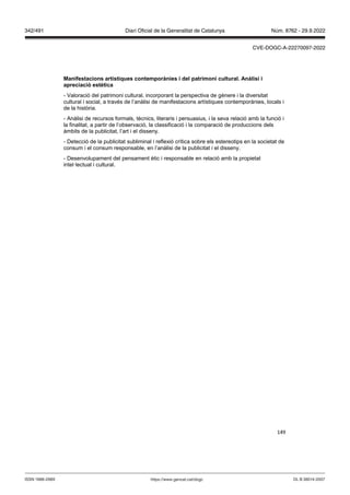 149
Manifestacions artístiques contemporànies i del patrimoni cultural Anàlisi i
apreciació estètica
- Valoració del patrimoni cultural, incorporant la perspectiva de gènere i la diversitat
cultural i social, a través de l’anàlisi de manifestacions artístiques contemporànies, locals i
de la història.
- Anàlisi de recursos formals, tècnics, literaris i persuasius, i la seva relació amb la funció i
la finalitat, a partir de l’observació, la classificació i la comparació de produccions dels
àmbits de la publicitat, l’art i el disseny.
- Detecció de la publicitat subliminal i reflexió crítica sobre els estereotips en la societat de
consum i el consum responsable, en l’anàlisi de la publicitat i el disseny.
- Desenvolupament del pensament ètic i responsable en relació amb la propietat
intel·lectual i cultural.
DL B 38014-2007
ISSN 1988-298X https://www.gencat.cat/dogc
Núm. 8762 - 29.9.2022
342/491 Diari Oficial de la Generalitat de Catalunya
CVE-DOGC-A-22270097-2022
 