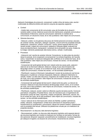 15
Aplicació d’estratègies de producció, comprensió i anàlisi crítica de textos orals, escrits i
multimodals de diferents àmbits amb atenció conjunta als aspectes següents:
● Context
- Anàlisi dels components de fet comunicatiu: grau de formalitat de la situació i
caràcter públic o privat; distància social entre els interlocutors; propòsits comunicatius i
interpretació d’intencions; canal de comunicació i elements no verbals de la
comunicació, en situacions d’aula, de la vida quotidiana i dels mitjans de comunicació.
● Gèneres discursius
- Detecció, anàlisi i ús de gèneres discursius de l’àmbit personal (conversa); educatiu
de caràcter narratiu, descriptiu, dialogat i expositiu, d’acord amb les propietats textuals
(adequació, coherència, cohesió i correcció), i social, parant especial atenció a les
xarxes socials i mitjans de comunicació; respecte a l’etiqueta digital; avaluació de
riscos de desinformació, manipulació i vulneració de la privacitat a la xarxa. Anàlisi de
la imatge i elements paratextuals dels textos icònics, verbals i multimodals.
● Processos
- Interacció oral i escrita de caràcter informal. Consciència i ús dels actes de prendre i
deixar la paraula, de la cooperació conversacional i la cortesia lingüística; de l’escolta
activa, l’assertivitat i la resolució dialogada dels conflictes en el context de l’aula, de la
vida quotidiana i dels mitjans de comunicació, incloses les xarxes, i en les activitats
acadèmiques.
- Comprensió del sentit global del text oral i relació entre les seves parts, selecció i
retenció de la informació rellevant. Detecció i rebuig d’usos discriminatoris del
llenguatge verbal i no verbal. en el context de l’aula, de la vida quotidiana i dels
mitjans de comunicació, incloses les xarxes, i en les activitats acadèmiques.
- Planificació i recerca d’informació, textualització i revisió de la producció oral formal.
Adequació a l’audiència i al temps d’exposició. Detecció i utilització d’elements no
verbals. Anàlisi i ús dels trets discursius i lingüístics de l’oralitat formal, en el context
de l’aula, de la vida quotidiana i dels mitjans de comunicació, incloses les xarxes, i en
les activitats acadèmiques.
- Comprensió del sentit global del text escrit i relació entre les parts. La intenció de
l’emissor. Detecció d’usos discriminatoris del llenguatge verbal i icònic, en el context
de l’aula, de la vida quotidiana i dels mitjans de comunicació, incloses les xarxes, i en
les activitats acadèmiques.
- Planificació, redacció, revisió i edició en diferents suports de textos escrits. Correcció
gramatical i ortogràfica. Propietat lèxica. Usos de l’escriptura per a l’organització del
pensament: presa de notes, esquemes, mapes conceptuals, definicions, resums, etc.,
en el context de l’aula, de la vida quotidiana i dels mitjans de comunicació, incloses les
xarxes, i en les activitats acadèmiques.
- Cerca i selecció de la informació amb criteris de fiabilitat, qualitat i pertinència;
anàlisi, valoració, reorganització i síntesi de la informació en esquemes propis i
transformació en coneixement; comunicació i difusió de manera creativa i respectuosa
amb la propietat intel·lectual. Utilització de plataformes virtuals per a la realització de
projectes escolars.
● Reconeixement i ús discursiu dels elements lingüístics
- Reconeixement, anàlisi i ús discursiu dels elements lingüístics amb especial atenció
als recursos lingüístics per mostrar la implicació de l’emissor en els textos: formes de
dixi (personal, temporal i espacial) i procediments de modalització; recursos lingüístics
per adequar el registre a la situació de comunicació; mecanismes de cohesió;
DL B 38014-2007
ISSN 1988-298X https://www.gencat.cat/dogc
Núm. 8762 - 29.9.2022
208/491 Diari Oficial de la Generalitat de Catalunya
CVE-DOGC-A-22270097-2022
 